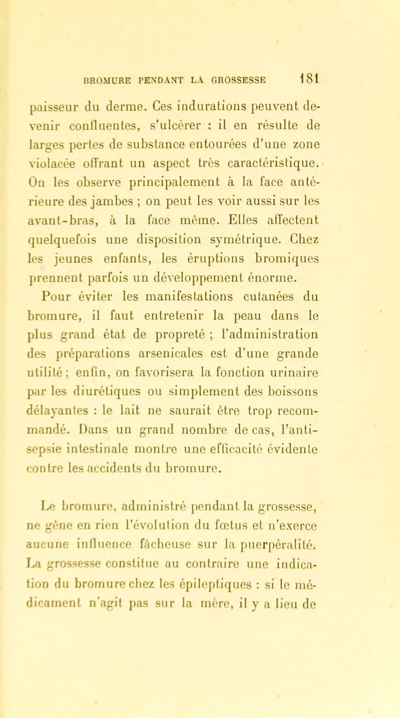 paisseur du derme. Ces indurations peuvent de- venir confluentes, s'ulcérer : il en résulte de larges pertes de substance entourées d'une zone violacée olîrant un aspect très caractéristique. On les observe principalement à la face anté- rieure des jambes ; on peut les voir aussi sur les avant-bras, à la face môme. Elles affectent quelquefois une disposition symétrique. Chez les jeunes enfants, les éruptions bromiques prennent parfois un développement énorme. Pour éviter les manifestations cutanées du bromure, il faut entretenir la peau dans le plus grand état de propreté ; l'administration des préparations arsenicales est d'une grande utilité; enfin, on favorisera la fonction urinaire par les diurétiques ou simplement des boissons délayantes : le lait ne saurait être trop recom- mandé. Dans un grand nombre de cas, l'anti- sepsie intestinale montre une efficacité évidente contre les accidents du bromure. Le bromure, administré pendant la grossesse, ne gène en rien l'évolution du fœtus et n'exerce aucune influence fâcheuse sur la puerpéralité. La grossesse constitue au contraire une indica- tion du bromure chez les épileptiques : si le mé- dicament n'agit pas sur la mère, il y a lieu de