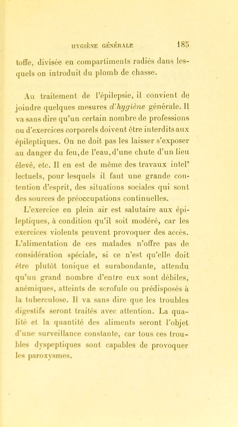 toffe, divisée en compartiments radiés dans les- quels on introduit du plomb de chasse. Au traitement de l'épilepsie, il convient de joindre quelques mesures d'hygiène générale. Il va sans dire qu'un certain nombre de professions ou d'exercices corporels doivent être interdits aux épilepliques. Ou ne doit pas les laisser s'exposer au danger du feu,de l'eau,d'une chute d'un lieu élevé, etc. Il en est de même des travaux intel lectuels, pour lesquels il faut une grande con- tention d'esprit, des situations sociales qui sont des sources de préoccupations continuelles. L'exercice en plein air est salutaire aux épi- leptiques, à condition qu'il soit modéré, car les exercices violents peuvent provoquer des accès. L'alimentation de ces malades n'offre pas de considération spéciale, si ce n'est qu'elle doit être plutôt tonique et surabondante, attendu qu'un grand nombre d'entre eux sont débiles, anémiques, atteints de scrofule ou prédisposés à la tuberculose. 11 va sans dire que les troubles digestifs seront traités avec attention. La qua- lité et la quantité des aliments seront l'objet d'une surveillance constante, car tous ces trou- bles dyspeptiques sont capables de provoquer les paroxysmes.