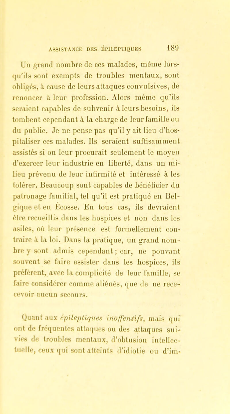 ASSISTANCE DES ÉPlLEPilQUIiS 180 Uu grand nombre de ces malades, même lors- qu'ils sont exempts de troubles mentaux, sont obligés, à cause de leurs attaques convulsives, de renoncer à leur profession. Alors mémo qu'ils seraient capables de subvenir à leurs besoins, ils tombent cependant à la charge de leur famille ou du public. Je ne pense pas qu'il y ait lieu d'hos- pitaliser ces malades. Ils seraient suffisamment assistés si on leur procurait seulement le moyen d'exercer leur industrie en liberté, dans un mi- lieu prévenu de leur infirmité et intéressé à les tolérer. Beaucoup sont capables de bénéficier du patronage familial, tel qu'il est pratiqué en Bel- gique et en Ecosse. En tous cas, ils devraient être recueillis dans les hospices et non dans les asiles, où leur présence est formellement con- traire à la loi. Dans la pratique, un grand nom- bre y sont admis cependant ; car, ne pouvant souvent se faire assister dans les hospices, ils préfèrent, avec la complicité de leur famille, se faire considérer comme aliénés, que de ne rece- cevoir aucun secours. Quant aux rpileptiqites inoffensifs, mais qui ont de fréquentes attaques ou des attaques sui- vies de troubles mentaux, d'obtusion intelloc- iiielle, ceux qui sont atteints d'idiotie ou d'im-