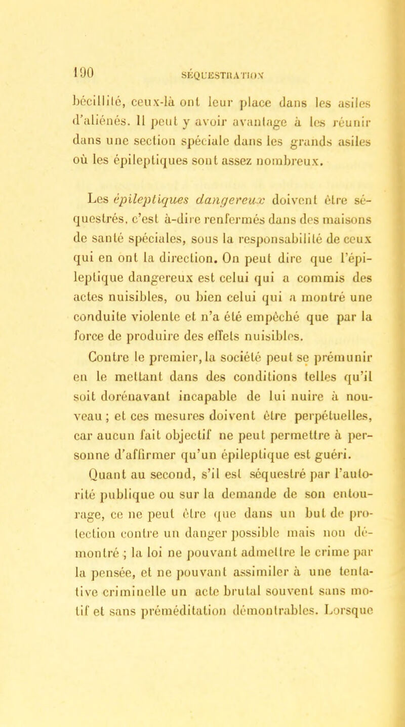 hccillilé, ceux-là ont leur place dans les asiles d'aliénés. 11 peut y avoir avanlage à les réunir dans une section spéciale dans les grands asiles où les épileptifjues sont assez nombreux. Les épilepligues dangereux doivent être sé- questrés, c'est à-dire renfermés dans des maisons de santé spéciales, sous la responsabilité de ceux qui en ont la direction. On peut dire que l'épi- leptique dangereux est celui qui a commis des actes nuisibles, ou bien celui qui a montré une conduite violente et n'a été empécbé que par la force de produire des effets nuisibles. Contre le premier, la société peut se prémunir en le mettant dans des conditions telles qu'il soit dorénavant incapable de lui nuire à nou- veau ; et ces mesures doivent être perpétuelles, car aucun fait objectif ne peut permettre à per- sonne d'affirmer qu'un épiieptique est guéri. Quant au second, s'il est séquestré par l'auto- rité publique ou sur la demande de son entou- rage, ce ne peut cire (|ue dans un but de pro- tection contre un danger ])ossible mais non dé- montré ; la loi ne pouvant admettre le crime par la pensée, et ne pouvant assimiler à une tenta- tive criminelle un acte brutal souvent sans mo- tif et sans préméditation démontrables. Lorsque