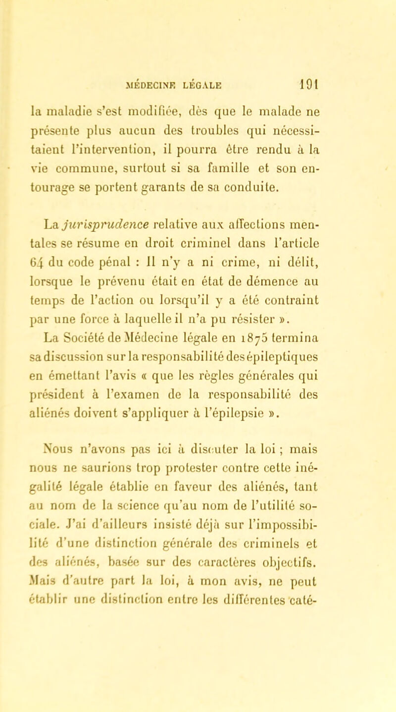 la maladie s'est modifiée, dès que le malade ne présente plus aucun des troubles qui nécessi- taient l'intervention, il pourra être rendu à la vie commune, surtout si sa famille et son en- tourage se portent garants de sa conduite. ha jurisprudence relative aux affections men- tales se résume en droit criminel dans l'article 64 du code pénal : 11 n'y a ni crime, ni délit, lorsque le prévenu était en état de démence au temps de l'action ou lorsqu'il y a été contraint par une force à laquelle il n'a pu résister ». La Société de Médecine légale en 1875 termina sa discussion sur la responsabilité desépileptiques en émettant l'avis a que les règles générales qui président à l'examen de la responsabilité des aliénés doivent s'appliquer à l'épilepsie ». Nous n'avons pas ici h discuter la loi ; mais nous ne saurions trop protester contre cette iné- galité légale établie en faveur des aliénés, tant au nom de la science qu'au nom de l'utilité so- ciale. J'ai d'ailleurs insisté déjà sur l'impossibi- lité d'une distinction générale des criminels et des aliénés, basée sur des caractères objectifs. Mais d'autre part la loi, à mon avis, ne peut établir une distinction entre les différentes caté-