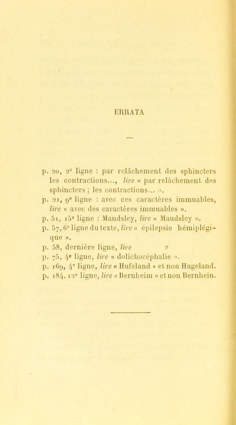 ERRATA p. 20, 2= ligne : par relâchement des sphincters les contractions..., lire « par relâchement des sphincters; les contractions... >. p. 21, 9* ligne : avec ces caractères immuables, lire « avec des caractères immuables ». p. 5i, i5« ligne : Mandsley, lire « Maudsley ». p. 57,6*^ ligne du texte, hVe <c épilepsie hémiplégi- que ». p. 58, dernière ligne, lire 11 p. 75, /|0 ligne, lire « dolichocéphalie ». p. 169, 4° ligne, lire « Hufeland » et non Hugeland. p. 184,12 ligne, lire « Bernheim » et non Bernhein.