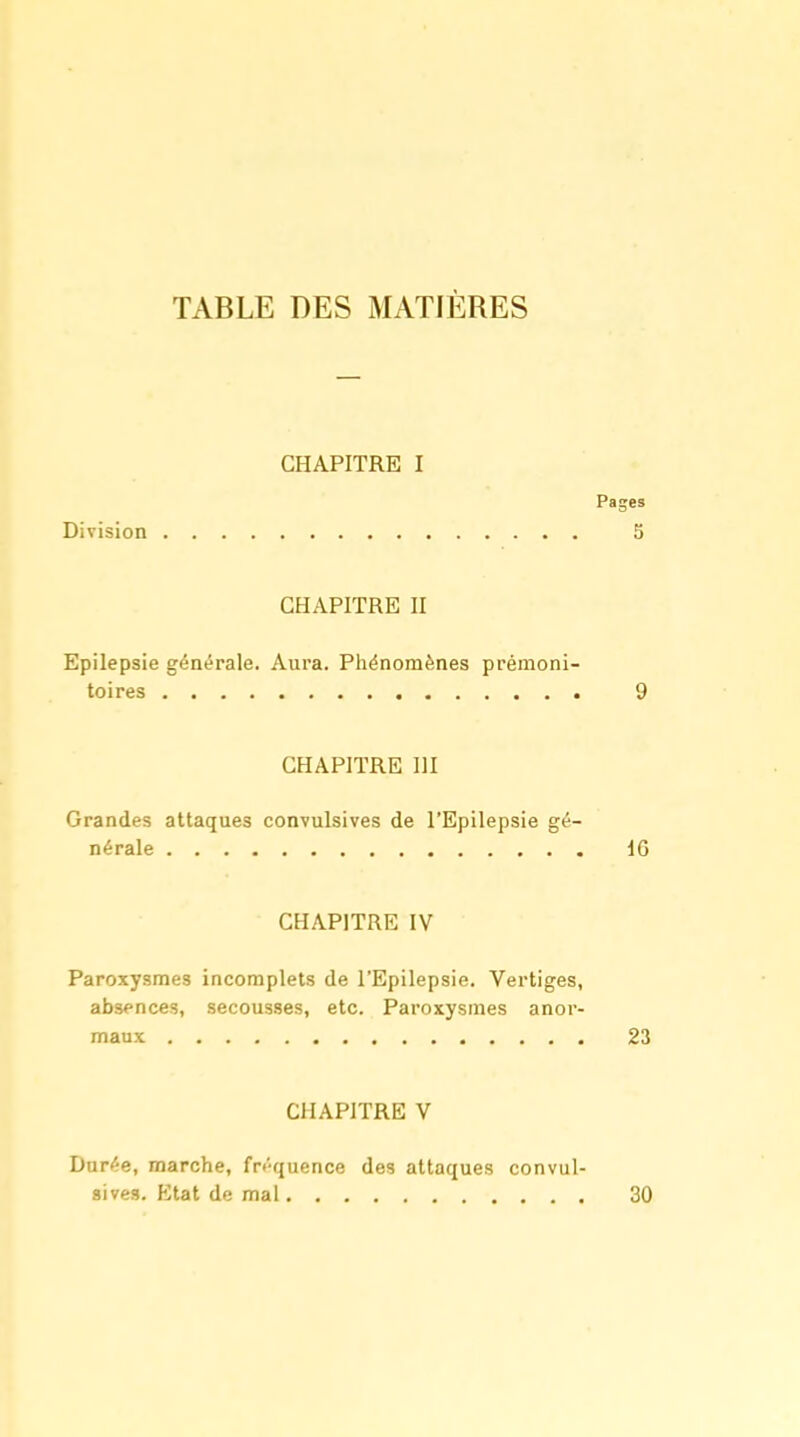 CHAPITRE I Pages Division 5 CHAPITRE II Epilepsie générale. Aura. Pliénomènes prémoni- toires 9 CHAPITRE m Grandes attaques convulsives de l'Epilepsie gé- nérale IG CHAPITRE IV Paroxysmes incomplets de l'Epilepsie. Vertiges, absences, secousses, etc. Paroxysmes anor- maux 23 CHAPITRE V Durée, marche, fréquence des attaques convul- sives. Etat de mal 30