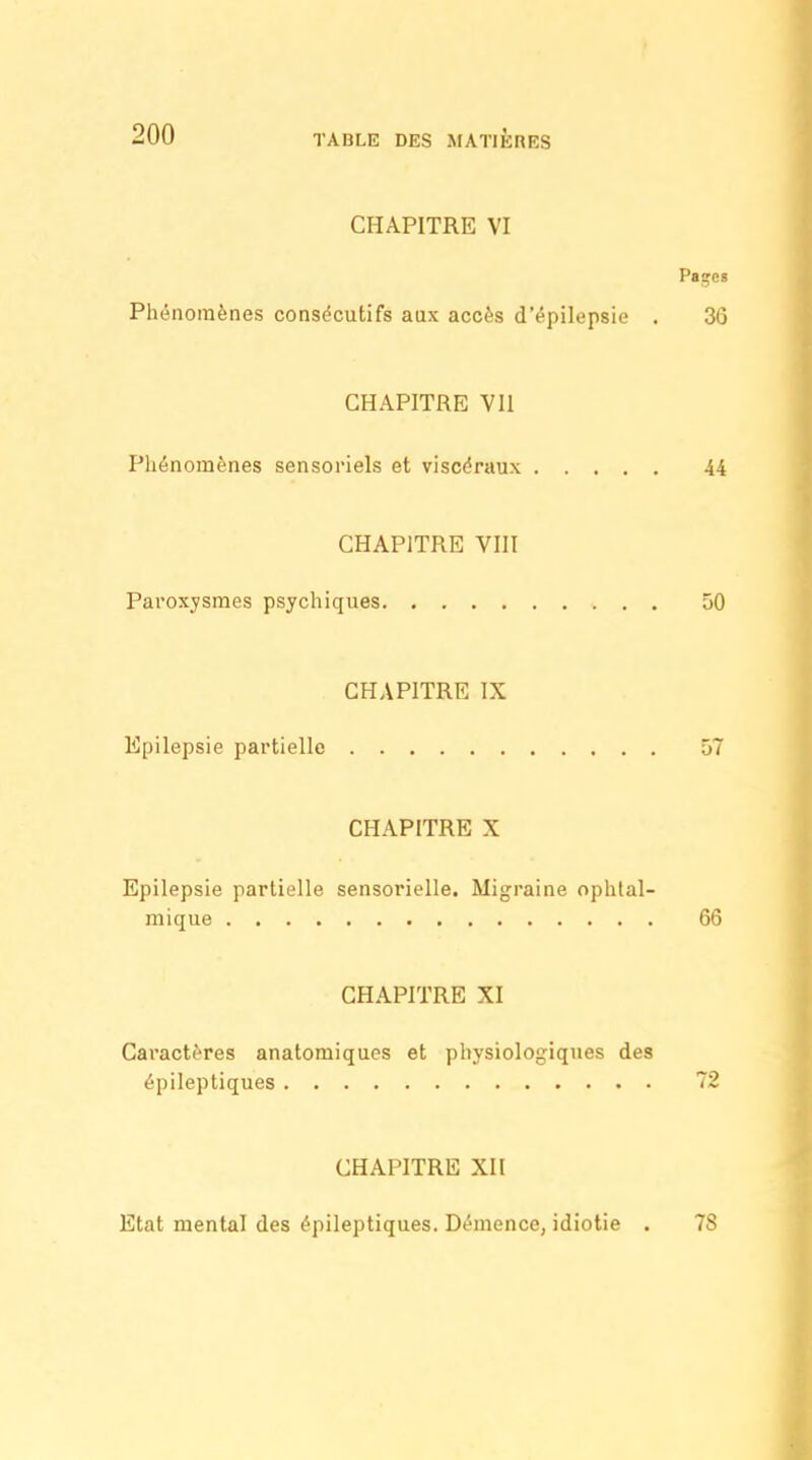 CHAPITRE VI Paçes Ph(5nomènes consécutifs aux accès d'épilepsie . 36 CHAPITRE VII Phénomènes sensoriels et viscéraux 44 CHAPITRE VIII Paroxysmes psychiques 50 CHAPITRE IX Epilepsie partielle û7 CHAPITRE X Epilepsie partielle sensorielle. Migraine ophtal- mique 6ô CHAPITRE XI Caractères anatomiques et physiologiques des épileptiques 72 CHAPITRE XII Etat mental des épileptiques. Démence, idiotie . 78