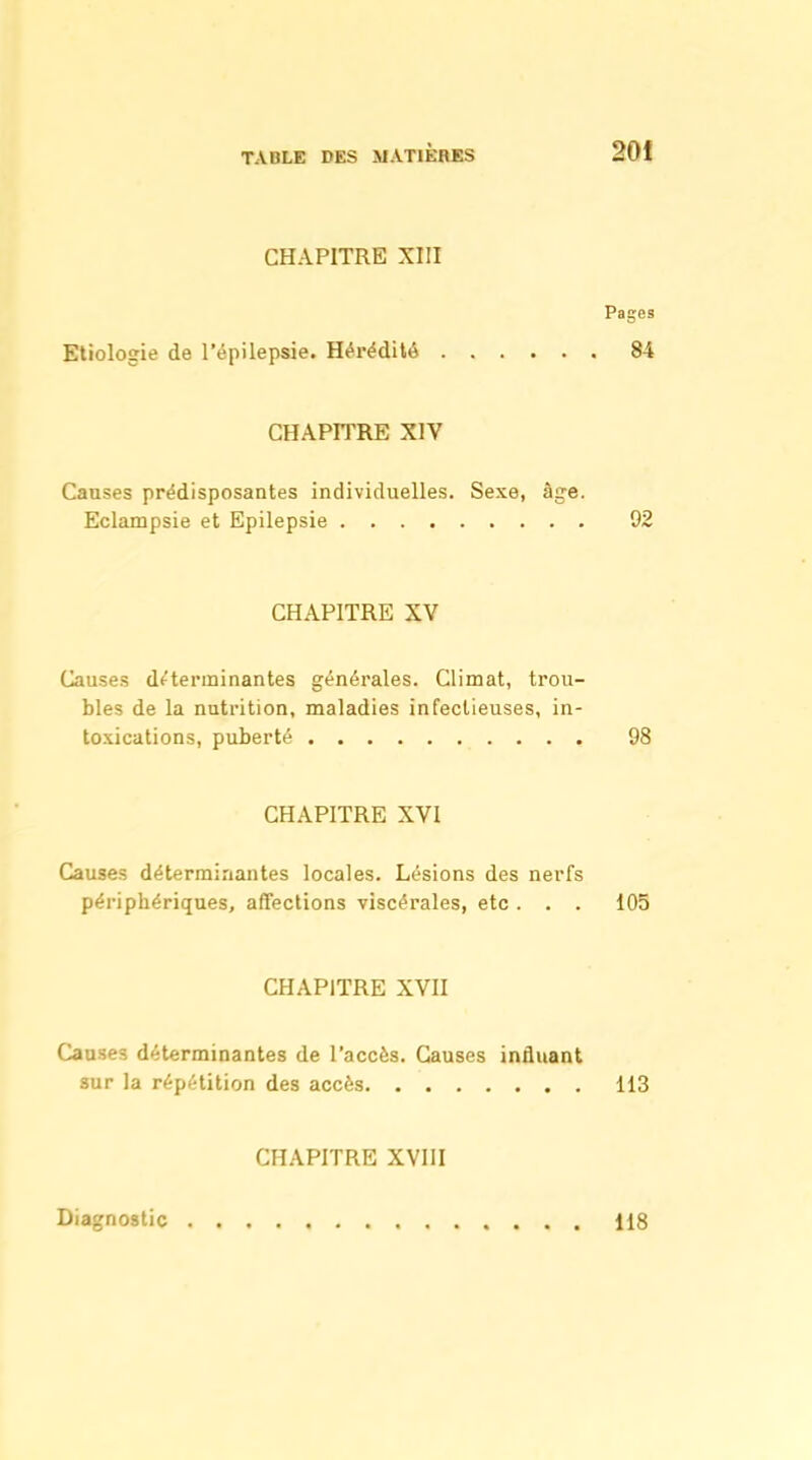 CHAPITRE XIII Pages Etiologie de l'épiiepsie. Hérédité 84 CHAPITRE XIV Causes prédisposantes individuelles. Sexe, âge. Eclampsie et Epilepsie 92 CHAPITRE XV Causes déterminantes générales. Climat, trou- bles de la nutrition, maladies infectieuses, in- toxications, puberté 98 CHAPITRE XVI Causes déterminantes locales. Lésions des nerfs périphériques, affections viscérales, etc . . . 105 CHAPITRE XVII Causes déterminantes de l'accès. Causes influant sur la répétition des accès 113 CHAPITRE XVIII Diagnostic 118