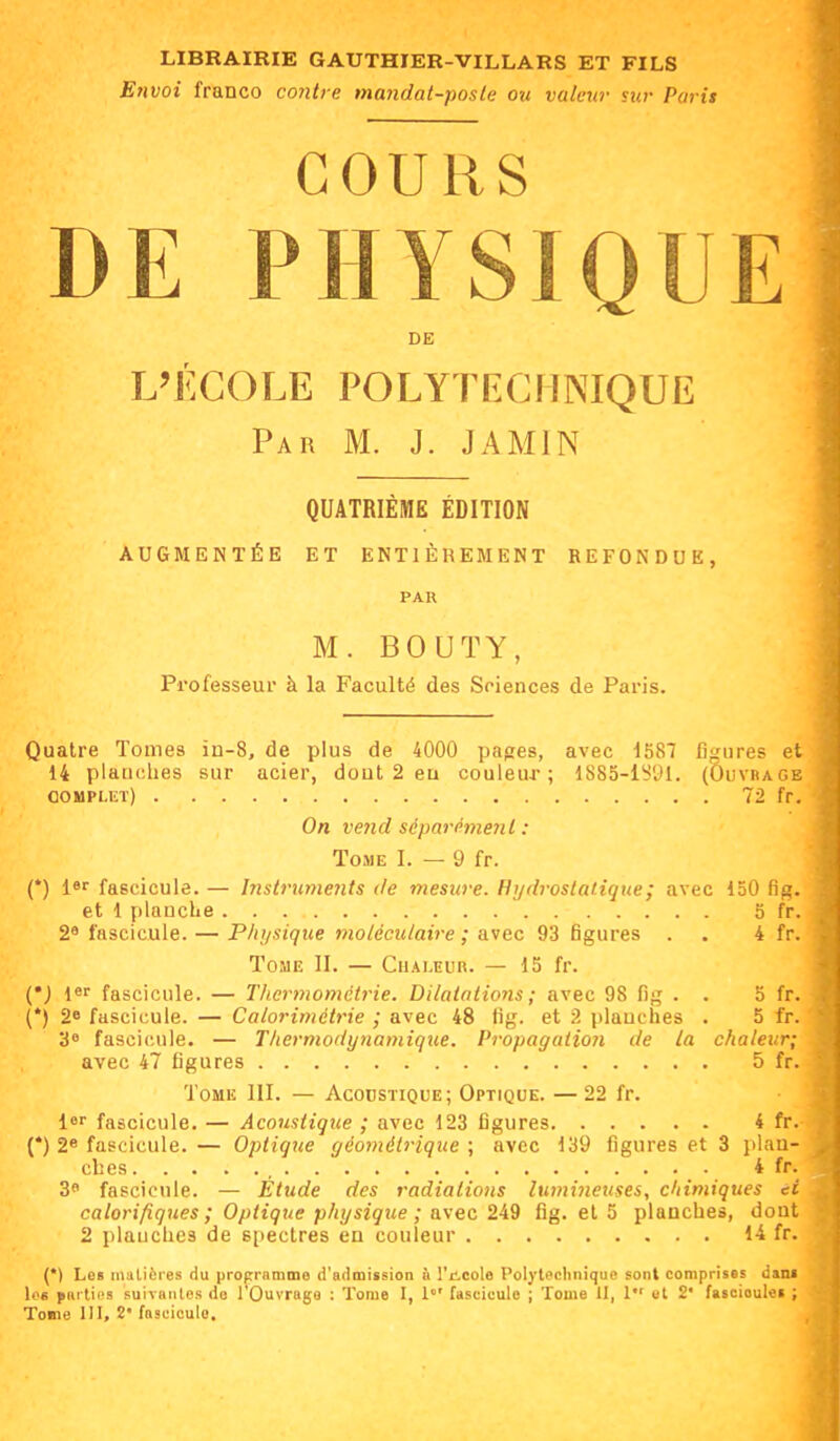 Envoi franco contre mandat-poslc ou vulmr sur Paris COURS DE PHYSIQUE DE L'ECOLE POLYTECHNIQUE Par m. J. JAMIN QUATRIEME EDITION AUGMENTÉE ET ENTIÈREMENT REFONDUE, PAR M. BOUTY, Professeur à la Faculté des Sciences de Paris. Quatre Tomes in-8, de plus de 4000 papes, avec 1587 figures et 14 planches sur acier, dout 2 eu couleur; 1885-lS'Jl. (Ouvrage complut) 72 fr. On ve7id séparément : Tome I. — 9 fr. (*) l«r fascicule. — Instruments de mesure. Hydrostatique ; avec 130 fig. et 1 plauclie 5 fr. 2^ fascicule. — Plujsique moléculaire ; avec 93 figures . . 4 fr. TosiE II. — Chaleur. — 15 fr. {') l*' fascicule. — Tliermomclrie. Dilatations ; avec 98 fig . . 5 fr (*) 2* fascicule. — Calorimctrie ; avec 48 fig. et 2 plauches . 5 fr 3» fascicule. — Thermodynamique. Propagation de la chaleur; avec 47 figures 5 fr ToMis III. — Acocstique; Optique. —22 fr. l fascicule. — Acoustique ; avec 123 figures 4 fr. (*) 2» fascicule. — Optique géométrique ; avec 139 figures et 3 plan- ches , 4 f r 3 fascicule. — Etude des radiations lumineuses, chimiques é calorifiques ; Optique physique ; avec 249 fig. et 5 planches, don 2 plauches de spectres en couleur 14 fr. (*) Le» matières du programme d'admission & l'ilcole Polytechnique sont comprises danl \oe yarlios suiTHiitcs do l'Ouvrage : Tome I, 1°' fascicule ; Tome 11, 1 et 2' fascioulei ; Tome 111, 2' fascicule.