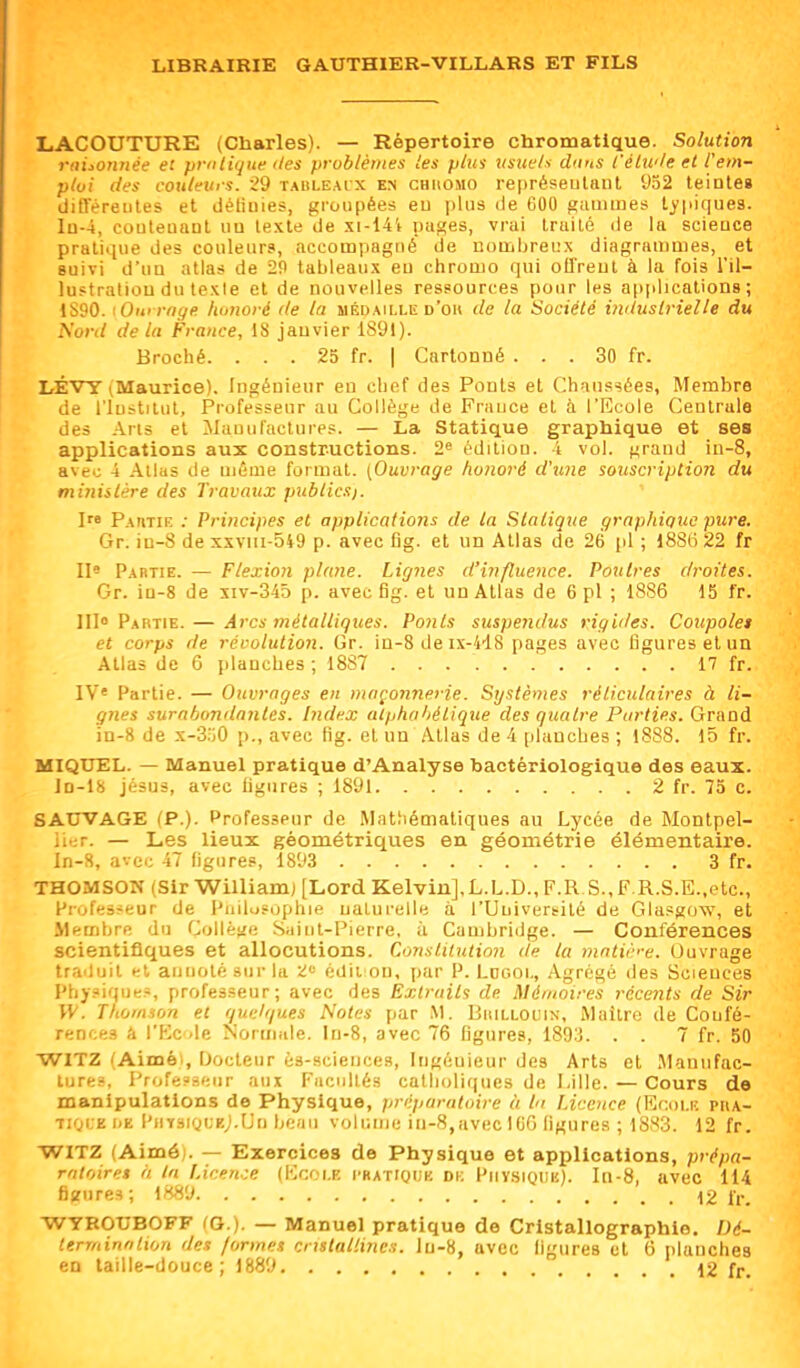 LACOUTURE (Charles). — Répertoire chromatique. Solution raLonnée et prnlique des problèmes les plus usite/'i chins l'étwle et rem- ploi des couleurs. 29 TAULE.\rx en chiiomo représeulant 932 teinte» (JiQereiiles et détiules, groupées eu \)\us de COO gamines typiques. Iu-4, couleuaul uu texte de xi-14l pa^es, vrai traité de la scieuce pratique des couleur», accompagné de uomljreiix diagrammes, et suivi d'uu atlas de 20 tableaux eu chromo qui oU'reul à la fois l'il- lustratiou du texte et de nouvelles ressources pour les applications; 1S90. tOm rnye honoré (te la méd.mlle d'ok de la Société industrielle du Nord delà France, IS janvier 1891). Broché. . . . 25 fr. | Cartonné ... 30 fr. LÉVY iMaurice), Ingénieur en chef des Ponts et Chaussées, Membre de l'iustilul. Professeur au Collège de Frauce et à l'Ecole Centrale des Arts et Mauul'aclures. — La Statique graphique et ses applications aux constructions. 2 édition, i vol. grand iu-8, avec 4 Allas de même format. [Ouvrage honoré d'tme souscription du minislére des Travaux publics). I Pautie ; Principes et applications de la Statique graphique pure. Gr. in-8 de xxviu-o49 p. avec fig. et un Allas de 26 \A ; 1886 22 fr 1I« Partie. — Flexion plane. Ligjies d'influence. Poutres droites. Gr. iu-8 de îiv-34d p. avec fig. et un Atlas de 6 pl ; 1886 15 fr. m» Partie. — Arcs métalliques. Ponts suspendus rigides. Coupole» et corps de révolution. Gr. in-8 de ix-4'18 pages avec ligures et un Atlas de 6 planches ; 1887 17 fr. 1V« Partie. — Ouvrages en maçonnerie. Systèmes rélicidaires à li- gnes surabondantes. Index alphabétiqite des quatre Purties. Grand in-8 de x-S.'iO p., avec fig. et un .\tlas de 4 planches ; 1888. 15 fr. MIQXJEL. — Manuel pratique d'Analyse bactériologique des eaux, lû-ls Jésus, avec hgures ; 1891 2 fr. 75 c. SAUVAGE (P.). Professeur de Mathématiques au Lycée de Montpel- iier. — Les lieux géométriques en géométrie élémentaire. ln-8, avec 47 figures, 1893 3 fr. THOMSON (Sir William) [Lord Kelvin],L.L.D., F.R S.,F.R.S.E.,etc., Pi'ofes^'eur de l'udiisophif naturelle à l'Université de Glasgow, et Membre du Collégi; Siiiut-Pierre, à Cambridge. — Conférences scientifiques et allocutions. Constiiutimi de la matiè'-e. Ouvrage traduit et annoté sur la Z<= édii on, par P. Loooi,, Agrégé des Scieuces Phy-oiques, professeur; avec des Extraits de Mémoires récents de Sir W. Thomson et quelques Notes par .M. Biullouin, Maître de Confé- rences ti l'Kcde Norniide. In-8, avec 76 figures, 1893. . . 7 fr. 50 WITZ (Aimé), Docteur ès-sciences, Ingénieur des Arts et Manufac- ture?, Profe?seur aux Facultés catholiques de I>ille. — Cours de manipulations de Physique, préparatoire à l Licence (Ecoi.f. pha- Ti^i'E i.E l'HYSKji.Kj.Un hcaii voliiific in-8,avec 106 ligures ; 1883. 12 fr. WITZ (Aimé;. — Exercices de Physique et applications, prépa- ratoires à In Licence (Ecole i-batiquk dk Physique), ln-8, avec 114 figures; 1889 12 fr. WYKOUBOFF (Q.). — Manuel pratique de Cristallographie. Dé- termination des formes cristallines, lu-8, avec ligures et 6 planches