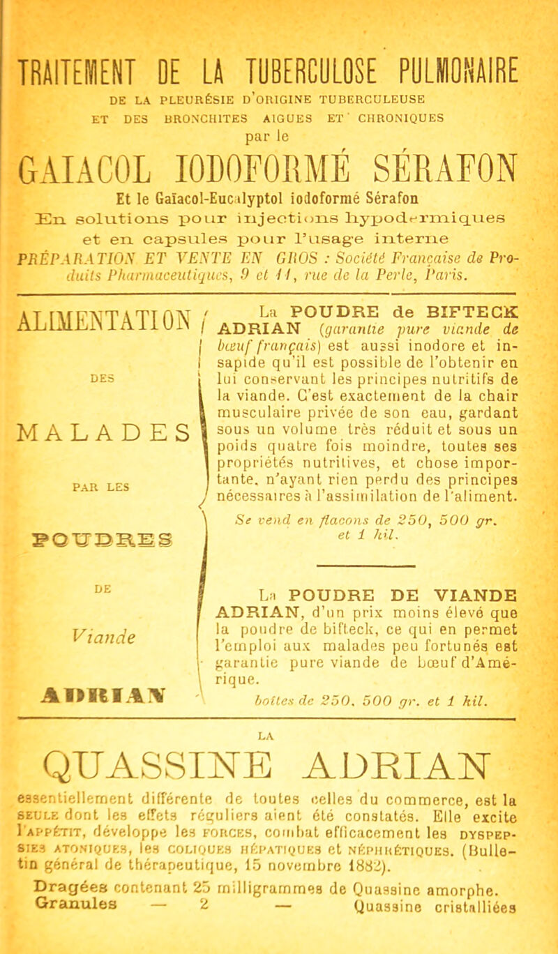 TRAITEMENT OE U TOBERCOLOSE PULMONAIRE DE LA PLEURÉSIE d'oRIGINE TUBERCULEUSE ET DES liRONCHlTES AIGUËS ET' CHRONIQUES par le GAIACOL lODOFORMÉ SÉRAFON Et le Gaïacol-Euc ilyptol iodoforraé Sérafon En solvitions pour injections liypod.t:'rmiqLiies et en capsules pour l'usage interne PRÉPARATION ET VENTE EN GROS : Société Française de Pro- duits Pharmaceutiques, 9 et il, rue de la Perle, Paris. ALIMEÎSTATION DES MALADES PAR LES La POUDRE de BIFTECK / ADRIAN {garanlie pure viande de \ bœuf français) est aussi inodore et in- sapide qu'il est possible de l'obtenir ea lui conservant les principes nutritifs de la viande. C'est exactement de la chair musculaire privée de son eau, gardant sous un volume très réduit et sous un poids quatre fois moindre, toutes ses propriétés nutritives, et chose impor- tante, n'ayant rien perdu des principes nécessaires à l'assiinilation de l'aliment. Se vend en flacons de 250, 500 gr. et i Idl. DE Viande L;. POUDRE DE VIANDE ADRIAN, d'un prix moins élevé que la poudre de bifteck, ce qui en permet l'emploi aux malades peu fortunés est garantie pure viande de bœuf d'Amé- rique. hnUes de 250. 500 gr. et i kil. QUASSINE ADRIAN essentiellement différente de toutes celles du commerce, est la SEULE dont les effets rcçuiiers aient clé constatés. Elle excite I'appétit, développe les forces, couihat efficacement les dyspep- sies ATONiQUEs, les coLiouEs nf;pATi(.)UE3 et NftpHKÉT1QUE3. (Bulle- tin général de thérapeutique, 15 novembre 188:i). Dragées contenant 25 milligrammes de Quassinc amorphe. Granules — 2 — Quassine cristnlliées