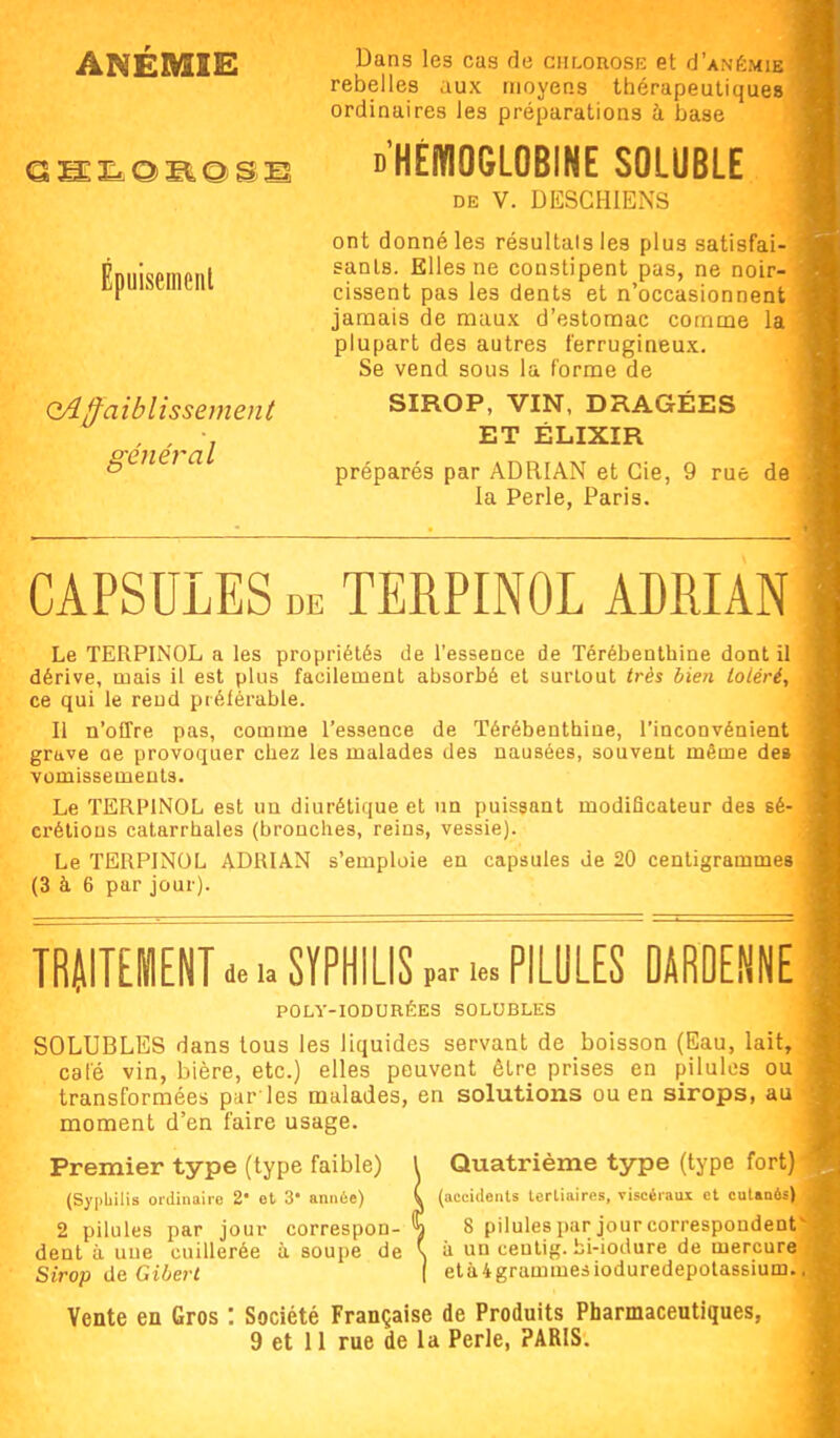 ANEMIE Épuisement affaiblissement général Dans les cas de chlorosk et cI'anémie rebelles aux moyens thérapeutiques ordinaires les préparations à base D'HÉiYIOGLOBINE SOLUBLE DE V. DESCHIENS ont donné les résultais les plus satisfai- sants. Elles ne constipent pas, ne noir- cissent pas les dents et n'occasionnent jamais de maux d'estomac comme la plupart des autres ferrugineux. Se vend sous la forme de SIROP, VIN, DRAGÉES ET ÉLIXIR préparés par ADRIAN et Gie, 9 rue de la Perle, Paris. CAPSULES DE TERPINOL ADRIAN Le TERPINOL a les propriétés de l'essence de Térébenthine dont il dérive, mais il est plus facilement absorbé et surtout très bien toiéri, ce qui le rend préférable. Il n'offre pas, comme l'essence de Térébenthine, l'inconvénient grave oe provoquer chez les malades des nausées, souvent même de» vomissements. Le TERPINOL est un diurétique et un puissant modiBcateur des sé- crélious catarrhales (bronches, reins, vessie). Le TERPINOL ADRIAN s'emploie en capsules de 20 centigrammes (3 à 6 par jour). TRUITEmENT de u SÏPHILIS par .es PILULES DAROENNE POLY-IODURÉES SOLUBLES SOLUBLES dans tous les liquides servant de boisson (Eau, lait, cale vin, bière, etc.) elles peuvent être prises en pilules ou transformées pur les malades, en solutions ou en sirops, au moment d'en faire usage. Premier type (type faible) l Quatrième type (type fort) (Syphilis ordiiiiiiie 2 et 3 année) ( (accidents tertiaires, viscéraux et catanés' 2 pilules par jour correspon- \ 8 pilules par jour correspondent dent à une cuillerée à soupe de \ à un ceutig. bi-iodure de mercure Sirop de Giljert ( etàigrammesioduredepolassium. Vente en Gros : Société Française de Produits Pharmaceutiques,