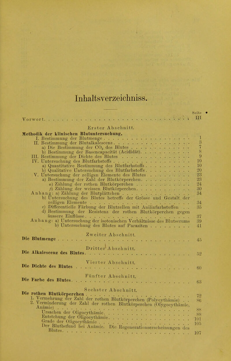 Inhaltsverzeichniss. Seite Vorwort Erster Abschnitt. Methodik der klinischen Blutnutersnchung. I. Bestimmung der Blutmenge 1 n. Bestimmung der Blutalkalescenz 3 a) Die Bestimmung der COg dos Blutes 7 b) Bestimmung der Basencapacität (Acididät) 8 III. Bestimmung der Dichte des Blutes 9 IV. Untersuchung des BlutfarbstoflPs 10 a) Quantitative Bestimmung des Blutfarbstoffs 10 b) Qualitative Untersuchting des Blutfarbstoffs 20 V. Untersuchung der zelligen Elemente des Blutes 23 a) Bestimmung der Zahl der Blutkörperchen 23 «) Zählung der rothen Blutkörperchen 24 ß) Zählung der weissen Blutkörperchen 30 Anhang: a) Zählung der Blutplättchen 34 b) Untersuchung des Blutes betreffs der Grösse und Gestalt der zelligen Elemente 34 c) Differentielle Färbung der Blutzellen mit Anilinfarbstoff'en . . 3-5 d) Bestimmung der Resistenz der rothen Blutkörperchen gegen äussere Einflüsse 37 Anhang: a) Untersuchung der isotonischen Verhältnisse des Blutserums 39 b) Untersuchung des Blutes auf Parasiten 41 Zweiter Abschnitt. Die Blntmenge 4.5 Dritter' Abschnitt. Die Alkalescenz des Blutes 52 Vierter Abschnitt. Die Dichte des Blutes 60 ^. _ Fünfter Abschnitt. Die Farbe des Blntes 63 ^, Sechster Abschnitt. Die rothen Blutkörperchen 79 1. Vermehrung der Zahl der rothen Blutkörperchen '(Polycythämie) '. '. S6 Verminderung der Zahl der rothen Blutkörperchen (Olygocythämio, Anämie) ' ^^.^ Ursachen der Öligocythämie .88 Entstehung der Öligocythämie 101 Grade der Oligocytliämic . . . 105 Der Blutbefund bei Anämie. Di(! Ilegeneratinnserscheinungcn des Blutes ^Qr^