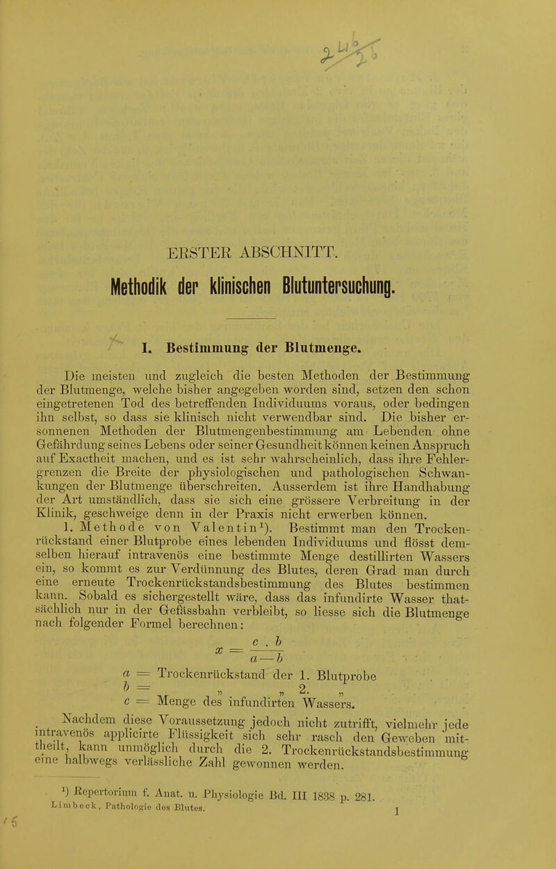 ERSTER ABSCHNITT. Methodik der klinischen Blutuntersuchung. I. Bestimmung der Blutmenge, Die meisten nnd zugleich die besten Methoden der Bestimmung der Bkitmenge, welche bisher angegeben worden sind, setzen den schon eingetretenen Tod des betreffenden Individuums voraus, oder bedingen ihn selbst, so dass sie klinisch nicht verwendbar sind. Die bisher er- sonnenen Methoden der Blutmengenbestimmung am Lebenden ohne Gefährdung seines Lebens oder seiner Gesundheit können keinen Anspruch auf Exactheit machen, und es ist sehr wahrscheinlich, dass ihre Fehler- grenzen die Breite der physiologischen und pathologischen Schwan- kungen der Blutmenge übei'schreiten. Ausserdem ist ihre Handhabung der Art umständlich, dass sie sich eine grössere Verbreitung in der Klinik, geschweige denn in der Praxis nicht erwerben können. L Methode von Valentin^). Bestimmt man den Trocken- rückstand einer Blutprobe eines lebenden Individuums und flöSst dem- selben hierauf intravenös eine bestimmte Menge destillirten Wassers ein, so kommt es zur Verdünnung des Blutes, deren Grad man durch eine erneute Trockenrückstandsbestimmung des Blutes bestimmen kann. Sobald es sichergestellt wäre, dass das infundirte Wasser that- sächlich nur in der Gefässbahn verbleibt, so Hesse sich die Blutmenge nach folgender Formel berechnen: c . h X a — h a — Trockenrückstand der 1. Blutprobe c = Menge des mfundirten Wassers. Nachdem diese Voraussetzung jedoch nicht zutrifft, vielmehr iede intravenös applicirte Flüssigkeit sich sehr rasch den Geweben mit- theilt kann unmöglich durch die 2. Trockenrückstandsbestimmung eine halbwegs verlässliche Zahl gewonnen werden. ') ßcpertorium f. Anat. u. Pliysiologie Bd. III 1838 p. 281.