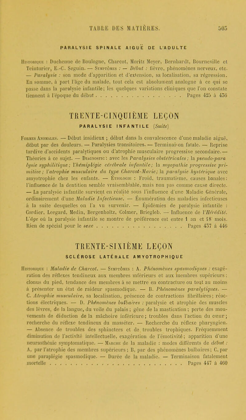 PARALYSIE SPINALE AIGUE DE LADULTE EhsTOHiQCE : Duchenue de Boulogne, Charcot, Moritz Meyer, Bernhardt, Bournevillc et Teinturier, E.-C-. Seguin. — Symptoxbs .- — Dtlbul : lievre, phenomencs nerveux, etc. — Paralysie : son mode d'apparition ct d'exlension, sa localisation, sa regression. En somine, a part luge du nialadc, tout cela est absolument analogue a ce qui sc passe dans la paralysie infantile; les quelques variations cliniques que Ton conslate tiennent a l'epoque du debut Pages 42i> a 450 TRENTE-GINQDIilME LEQON PARALYSIE INFANTILE (Suite) Foiuies Axomales. — Debut insidieux ; debut dans la convalescence d'une maladie aiguti, debut par des douleurs. — Paralysies transitoires. — Terminai-on fatale. — Reprise tardive d'accidents paralytiques ou d'atrophic musculaire progressive secondaire.— Theories a ce sujet. — Diagnostic: avec les Paralysies obslctriealcs; la pseudo-para lysis syphilitique; Vhemiplegia cerebrate infantile; la myopathic progressive pri- mitive ; Valrophie musculaire du type Charcot-Maric; la paralysie hyslerique avee amyotrophic chez les cnfanls. — Etiologie : Froid, traumatisme. causes banales: l'inlluence de la dentition semble vraisemblable, mais non pas comme cause directe. — La paralysie infantile survient en realite sous l'mHiience d ime Maladie Generate, ordinaireinent d'une Maladie Infectieuse. — Enumeration des maladies infectieuses a la suite desquelles on l'a \u suxvenir. — Epidemics de paralysie infantile : Cordicr, Leegard. Medin, Bergenholtz, Colmer, Briegleb. — Influence de Yllc'redile. L'dgc ou la paralysie infantile se montre de preference est entre 1 an ct 18 mois. Ilien de special pour le sexe Pages 437 a 440 TRENTE-SIXIEME LEQON SCLEROSE L ATE R A LE A IH Y 0 T R 0 P H I Q U E Historiqce : Maladie de Charcot. — Syuptomes : A. Pluhwmcnes spasmodiques : exage- ration des redexes tendineux aux mcmbres inferieurs et aux membres supericurs: clonus du pied, tendance des membres a se mettre en contracture ou tout au moins a presenter un etat de raideur spasmodique. — B. Phenomcncs paralytiques. — C. Alrophie musculaire, sa localisation, presence de contractions librillaircs; reac- tions electriques. — IJ. Phe'nomcnes bulbaires : paralysie et alrophie des muscles des levrcs. de la languc, du voile du palais ; gene de la mastication ; perte des mou- vernents de diduction de la machoire inferieure; troubles dans Paction du creur; recherche du reflexe tendineux du masseler. — Recherche du reflexe pharyngieu. — Absence de troubles des sphincters ct de troubles trophiques. Frequemment diminution de l'activlte inlellcctuelle, exageration de l'emotivitd; apparition d'une neurasthenic syrnptomatique. — Maiiciik do la maladie : modes differ en ts de debut : A, par I'atrophie des membres supericurs; B, par des phenomcncs bulbaires; C, par une paraplegic spasmodique. — Durcc de la maladie. — Tcrminaison fatalcmcnt mortelle Pages 447 a 400