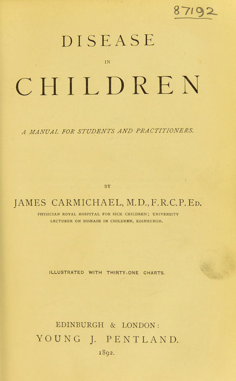 87/9^ DISEASE IN CHILDREN A MANUAL FOR STUDENTS AND PRACTITIONERS. BY JAMES CARMICHAEL, M.D.,F.R.C.P.Ed. PHYSICIAN ROYAL HOSPITAL FOR SICK CHILDREN ; UNIVERSITY LHCTURER ON DISEASE IN CHILDREN, EDINBURGH. ILLUSTRATED WITH THIRTY-ONE CHARTS. EDINBURGH & LONDON: YOUNG J. PENTLAND. 1892.