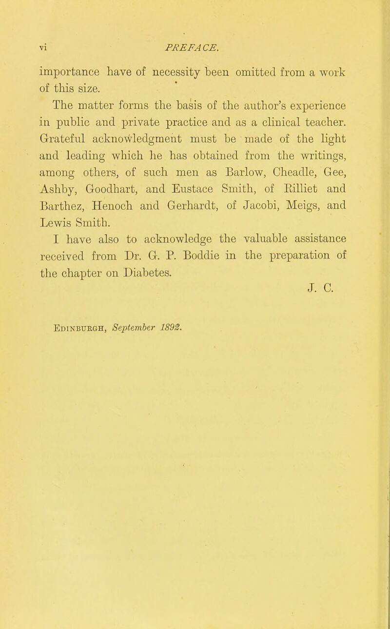 importance have of necessity been omitted from a work of this size. The matter forms the basis of the author's experience in public and private practice and as a clinical teacher. Grateful acknowledgment must be • made of the light and leading which he has obtained from the writings, among others, of such men as Barlow, Cheadle, Gee, Ashby, Goodhart, and Eustace Smith, of Rilliet and Barthez, Henoch and Gerhardt, of Jacobi, Meigs, and Lewis Smith. I have also to acknowledge the valuable assistance received from Dr. G. P. Boddie in the preparation of the chapter on Diabetes. J. C. Edinburgh, September 1892.