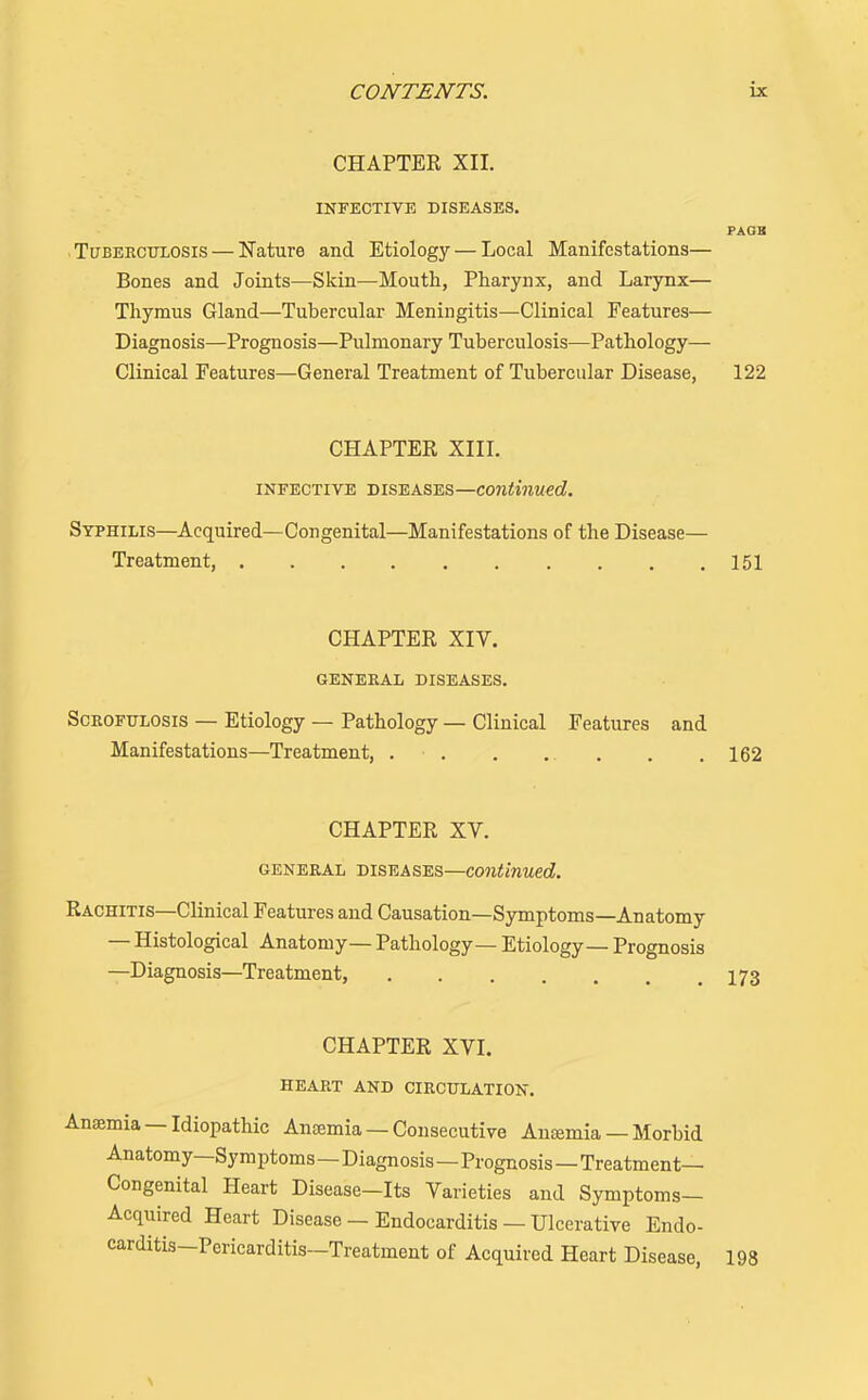 CHAPTER XII. INFECTIVE DISEASES. PAOB Tuberculosis — Nature and Etiology — Local Manifestations— Bones and Joints—Skin—Mouth, Pharynx, and Larynx— Thymus Gland—Tubercular Meningitis—Clinical Features— Diagnosis—Prognosis—Pulmonary Tuberculosis—Pathology— Clinical Features—General Treatment of Tubercular Disease, 122 CHAPTER Xin. INFECTIVE DISEASES—Continued. Syphilis—Acquired—Congenital—Manifestations of the Disease— Treatment 151 CHAPTER XIV. GENERAL DISEASES. ScROFULOSis — Etiology — Pathology — Clinical Features and Manifestations—Treatment, 162 CHAPTER XV. GENERAL DISEASES—Continued. Rachitis—Clinical Features and Causation—Symptoms—Anatomy — Histological Anatomy— Pathology— Etiology— Prognosis —Diagnosis—Treatment, 173 CHAPTER XVI. HEART AND CIRCULATION. Anaemia —Idiopathic Ansemia — Consecutive Anemia — Morbid Anatomy—Symptoms—Diagnosis—Prognosis—Treatment- Congenital Heart Disease—Its Varieties and Symptoms- Acquired Heart Disease — Endocarditis — Ulcerative Endo- carditis-Pericarditis-Treatment of Acquired Heart Disease, 198