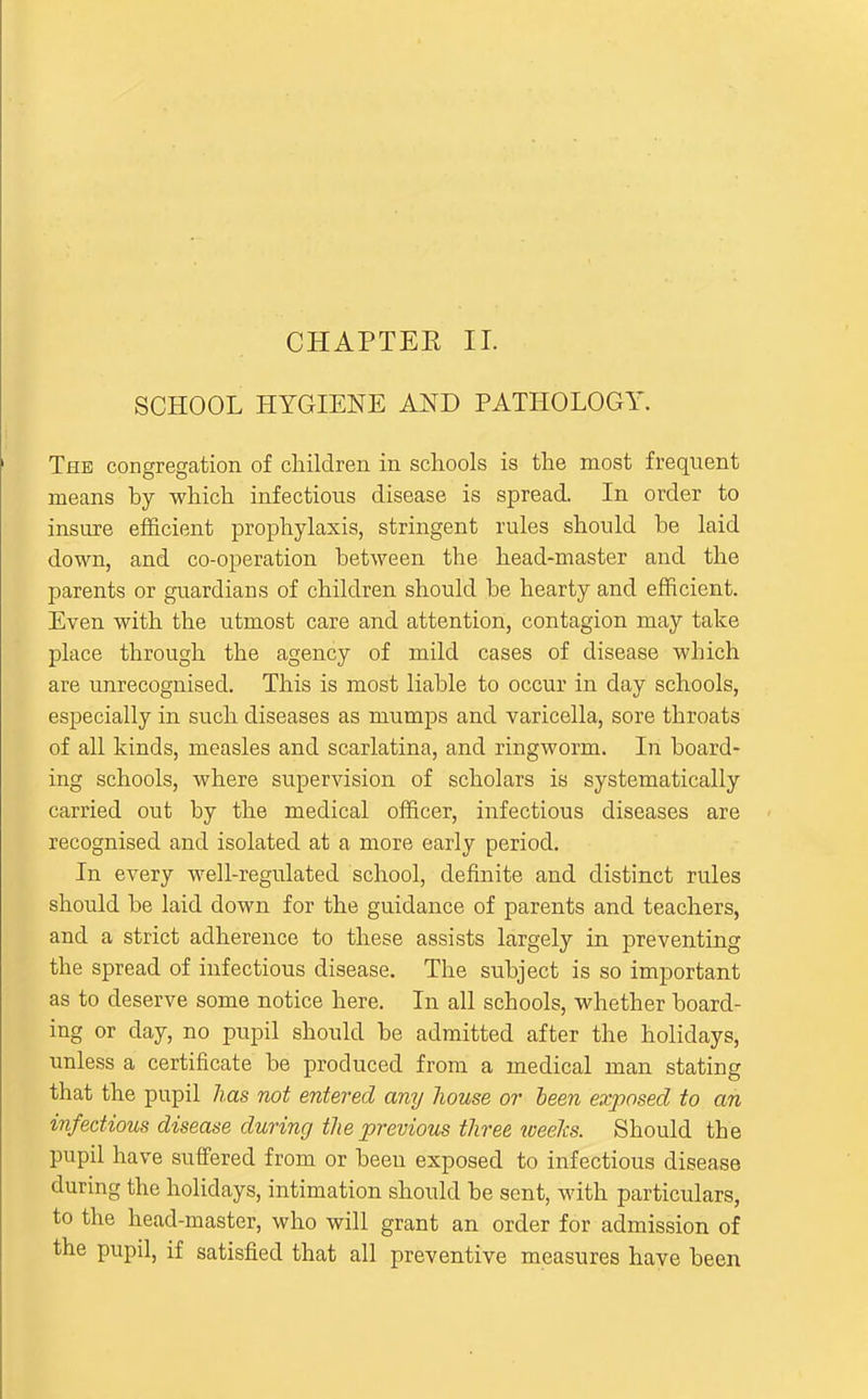 CHAPTEE II. SCHOOL HYGIENE AND PATHOLOGY. The congregation of children in schools is the most frequent means by which infectious disease is spread. In order to insure efficient prophylaxis, stringent rules should be laid down, and co-operation between the head-master and the parents or guardians of children should be hearty and efficient. Even with the utmost care and attention, contagion may take place through the agency of mild cases of disease which are unrecognised. This is most liable to occur in day schools, especially in such diseases as mumps and varicella, sore throats of all kinds, measles and scarlatina, and ringworm. In board- ing schools, where supervision of scholars is systematically carried out by the medical officer, infectious diseases are recognised and isolated at a more early period. In every well-regulated school, definite and distinct rules should be laid down for the guidance of parents and teachers, and a strict adherence to these assists largely in preventing the spread of infectious disease. The subject is so important as to deserve some notice here. In all schools, whether board- ing or day, no pupil should be admitted after the holidays, unless a certificate be produced from a medical man stating that the pupil has not entered any house or been exposed to an infectious disease during the previous three iceelcs. Should the pupil have suffered from or been exposed to infectious disease during the holidays, intimation should be sent, with particulars, to the head-master, who will grant an order for admission of the pupil, if satisfied that all preventive measures have been