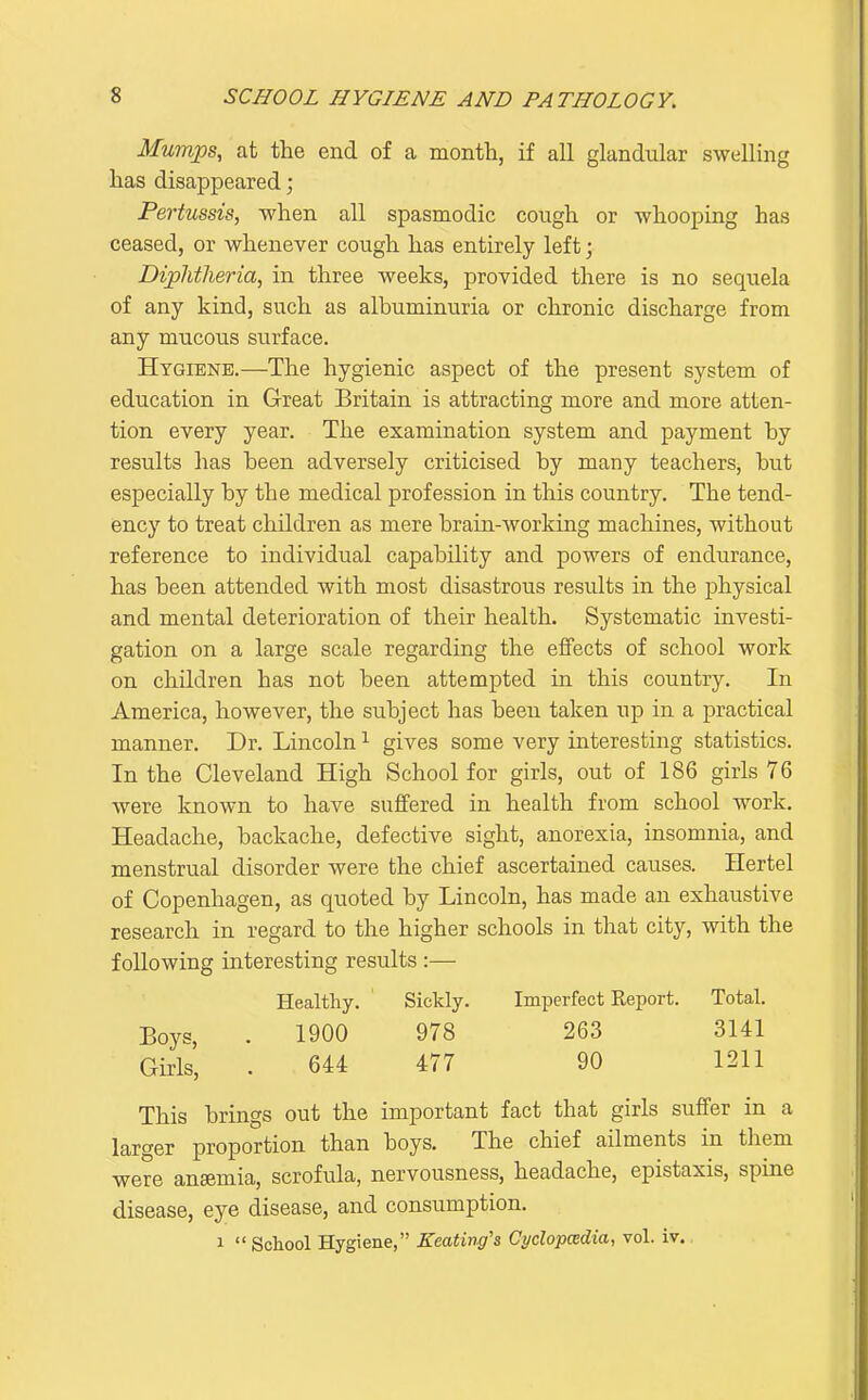 Mumps, at the end of a month, if all glandular swelling has disappeared; Pertussis, when all spasmodic cough or whooping has ceased, or whenever cough has entirely left; Diphtheria, in three weeks, provided there is no sequela of any kind, such as albuminuria or clironic discharge from any mucous surface. Hygiene.—The hygienic aspect of the present system of education in Great Britain is attracting more and more atten- tion every year. The examination system and payment by results has been adversely criticised by many teachers, but especially by the medical profession in this country. The tend- ency to treat children as mere brain-working machines, without reference to individual capability and powers of endurance, has been attended with most disastrous results in the physical and mental deterioration of their health. Systematic investi- gation on a large scale regarding the effects of school work on children has not been attempted in this country. In America, however, the subject has been taken up in a practical manner. Dr. Lincoln ^ gives some very interesting statistics. In the Cleveland High School for girls, out of 186 girls 76 were known to have suffered in health from school work. Headache, backache, defective sight, anorexia, insomnia, and menstrual disorder were the chief ascertained causes. Hertel of Copenhagen, as quoted by Lincoln, has made an exhaustive research in regard to the higher schools in that city, with the following interesting results :— Healthy. Sickly. Imperfect Report. Total. Boys, . 1900 978 263 3141 Girls, . 644 477 90 1211 This brings out the important fact that girls suffer in a larger proportion than boys. The chief ailments in them were anaemia, scrofula, nervousness, headache, epistaxis, spine disease, eye disease, and consumption. 1  School Hygiene, Keating's Cyclopcedia, vol. iv.