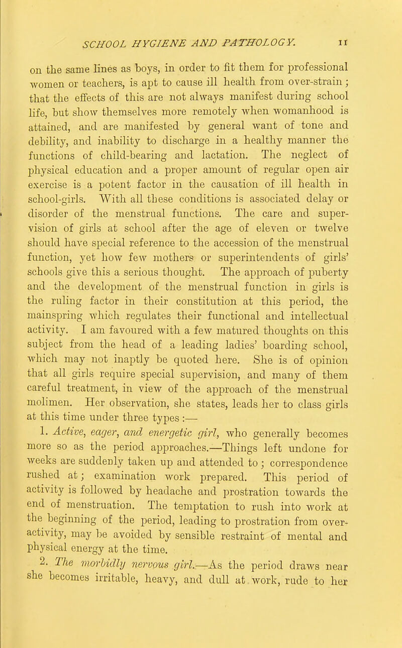 on the same lines as boys, in order to fit them for professional women or teachers, is a^Dt to cause ill health from over-strain; that the effects of this are not always manifest during school life, but show themselves more remotely when womanhood is attained, and are manifested by general want of tone and debility, and inability to discharge in a healthy manner the functions of child-bearing and lactation. The neglect of physical education and a proj)er amount of regular open air exercise is a potent factor in the causation of ill health in school-girls. With all these conditions is associated delay or disorder of the menstrual functions. The care and super- vision of girls at school after the age of eleven or twelve should have special reference to the accession of the menstrual function, yet how few mothers or superintendents of girls' schools give this a serious thought. The approach of puberty and the development of the menstrual function in girls is the ruling factor in their constitution at this period, the mainspring which regulates their functional and intellectual activity. I am favoured with a few matured thoughts on this subject from the head of a leading ladies' boarding school, which may not inaptly be quoted here. She is of opinion that all girls require special supervision, and many of them careful treatment, in view of the approach of the menstrual molimen. Her observation, she states, leads her to class girls at this time under three types :— 1. Active, eager, and energetic girl, who generally becomes more so as the period approaches.—Things left undone for weeks are suddenly taken up and attended to; correspondence rushed at; examination work prepared. This period of activity is followed by headache and prostration towards the end of menstruation. The temptation to rush into work at the beginning of the period, leading to prostration from over- activity, may be avoided by sensible restraint of mental and physical energy at the time. 2. The morbidly nervous girl.—As the period draws near she becomes irritable, heavy, and dull at, work, rude to her