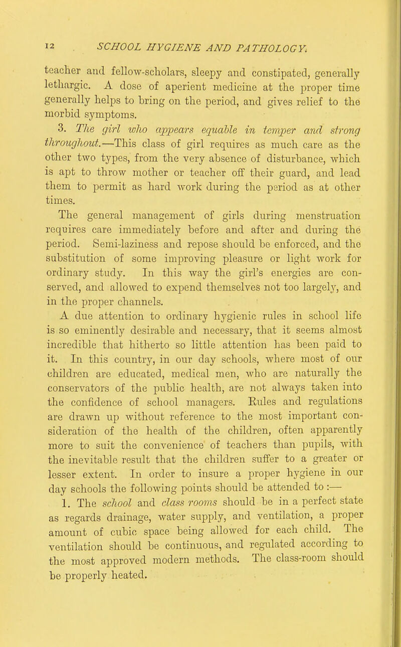 teacher and fellow-scholars, sleepy and constipated, generally lethargic. A dose of aperient medicine at the proper time generally helps to bring on the period, and gives relief to the morbid symptoms. 3. The girl who appears equable in temper and strong throughout.—This class of girl requires as much care as the other two types, from the very absence of disturbance, which is apt to throw mother or teacher off their guard, and lead them to permit as hard work during the period as at other times. The general management of girls during menstruation requires care immediately before and after and during the period. Semi-laziness and repose should be enforced, and the substitution of some improving pleasure or light work for ordinary study. In this way the girl's energies are con- served, and allowed to expend themselves not too largely, and in the proper channels. A due attention to ordinary hygienic rules in school life is so eminently desirable and necessary, that it seems almost incredible that hitherto so little attention has been paid to it. In this country, in our day schools, where most of our children are educated, medical men, who are naturally the conservators of the public health, are not always taken into the confidence of school managers. Eules and regulations are drawn up without reference to the most important con- sideration of the health of the children, often apparently more to suit the convenience of teachers than pupils, with the inevitable result that the children suffer to a greater or lesser extent. In order to insure a proper hygiene in our day schools the following points should be attended to :— 1. The school and class rooms should be in a perfect state as regards drainage, water supply, and ventilation, a proper amount of cubic space being allowed for each child. The ventilation should be continuous, and regulated according to the most approved modern methods. The class-room should be properly heated.