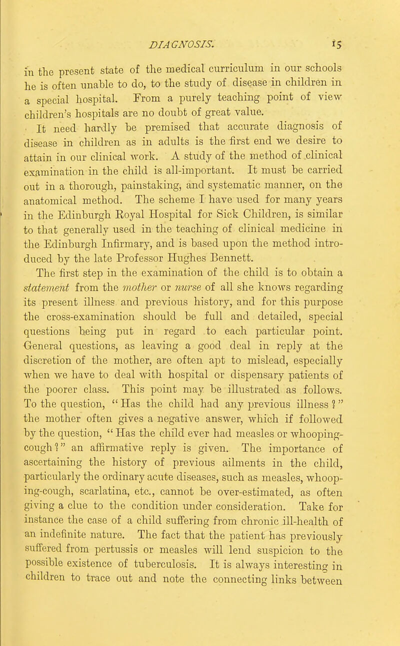 in the present state of the medical curriculum in our schools he is often unable to do, to the study of disease in children in a special hospital. From a purely teaching point of view children's hospitals are no doubt of great value. • It need hardly be premised that accurate diagnosis of disease in children as in adults is the first end we desire to attain in our clinical work. A study of the method of clinical examination in the child is all-important. It must be carried out in a thorough, painstaking, and systematic manner, on the anatomical method. The scheme I have used for many years in the Edinburgh Royal Hospital for Sick Children, is similar to that generally used in the teaching of clinical medicine in the Edinburgh Infirmary, and is based upon the method intro- duced by the late Professor Hughes Bennett. The first step in the examination of the child is to obtain a statement from the mother or nurse of all she knows regarding its present illness and previous history, and for this purpose the cross-examination should be full and detailed, special questions being put in regard to each particular point. Oeneral questions, as leaving a good deal in reply at the discretion of the mother, are often apt to mislead, especially when we have to deal with hospital or dispensary patients of the poorer class. This point may be illustrated as follows. To the question,  Has the child had any previous illness ?  the mother often gives a negative answer, which if followed by the question,  Has the child ever had measles or whooping- cough'? an afiirmative reply is given. The importance of ascertaining the history of previous ailments in the child, particularly the ordinary acute diseases, such as measles, whoop- ing-cough, scarlatina, etc., cannot be over-estimated, as often giving a clue to the condition under consideration. Take for instance the case of a child sufiering from chronic ill-health of an indefinite nature. The fact that the patient has previously suffered from pertussis or measles will lend suspicion to the possible existence of tuberculosis. It is always interesting in children to trace out and note the connecting links between