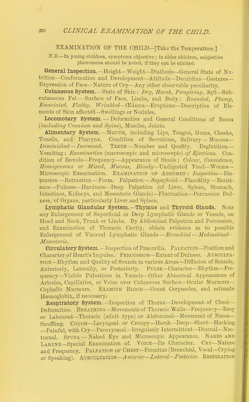 EXAMINATION OF THE CHILD—[Take the Temperature.] JV.Z}.—In young cliildren, symptoms objective ; in older children, subjective phenomena should be noted, if they can be elicited. General Inspection.—Height—Weight—Diathesis—General State of Nu- trition—Conformation and Development—Attitude—Decubitus—Gestures- Expression of Face—Nature of Cry—Any other observable peculiarity. Cutaneous System.—State of Skin : Dry, Harsh, Perspiring, -So/iS—Sub- cutaneous Fat — Surface of Face, Limbs, and Body: Rounded, Plump, Eviaciated, Flabby, Wrinkled—(Edema—Eruptions—Description of Ele- ments of Skin aifected—Swellings or Nodules. Locomotary System. — Deformities and General Conditions of Bones {including Cranium and Spine), Muscles, Joints. Alimentary System.—Mouth, including Lips, Tongue, Gums, Cheeks, Tonsils, and Pharynx. Condition of Secretions, Salivary — Mucous— Diminished—Increased. Teeth—Number and Quality. Deglutition — Vomiting: .Exam'wah'ore (macroscopic and microscopic) of Ejections. Con- dition of Bowels—Frequency—Appearance of Stools : Colour, Consistence, Homogeneous or Mixed, Mucous, Bloody—Undigested Food—Worms— Microscopic Examination. Examination of Abdomen: Inspection—Dis- tension—Eetraction—Form. Palpation—Superficial—FlaccMity—Resist- ance—Fulness—Hardness—Deep Palpation (of Liver, Spleen, Stomach, Intestines, Kidneys, and Mesenteric Glands)—Fluctuation—Percussion Dul- ness, 'of Organs, particularly Liver and Spleen. Lymphatic Glandular System.—Thymus and Thyroid Glands. Note any Enlargement of Superficial or Deep Lymphatic Glands or Vessels, on Head and Neck, Trunk or Limbs. By Abdominal Palpation and Percussion, and Examination of Thoracic Cavity, obtain evidence as to possible Enlargement of Visceral Lymphatic Glands — Bronchial—Mediastinal- Mesenteric. Circulatory System. —Inspection of Praecordia. Palpation—Position and Character of Heart's Impulse. Percussion—Extent of Dulness. Ausculta- tion—Rhythm and Quality of Bounds in various Areas—Diffusion of Sounds, Anteriorly, Laterally, or Posteriorly. Pulse—Character—Rhythm—Fre- quency—Visible Pulsations in Vessels—Other Abnormal Appearances of Arteries, Capillaries, or Veins over Cutaneous Surface—Ociilar Murmurs— Cephalic Murmurs. Examine Blood — Count Corpuscles, and estimate HEemoglobin, if necessary. Respiratory System.—Inspection of Thorax—Development of Chest— Deformities. . Breathing—Movements of Thoracic Walls—Frequency—Easy or Laboured—Thoracic (adult type) or Abdominal—Movement of Nares— Snuffling. Cough—Laryngeal or Croupy—Harsh—Deep—Short—Hacking Painful, with Cry—Paroxysmal—Irregularly Intermittent—Diurnal—Noc- turnal. Sputa — Naked Eye and Microscopic Appearance. Nares and Larynx—Special Examination of. Voice—Its Character. Cry-Nature and Frequency. Palpation of Chest—Fremitus (Bronchial, Vocal—Crying or Speaking). Auscvltation—.4 »i<en'o7-—Z(iieraZ—Posterior. Respiration