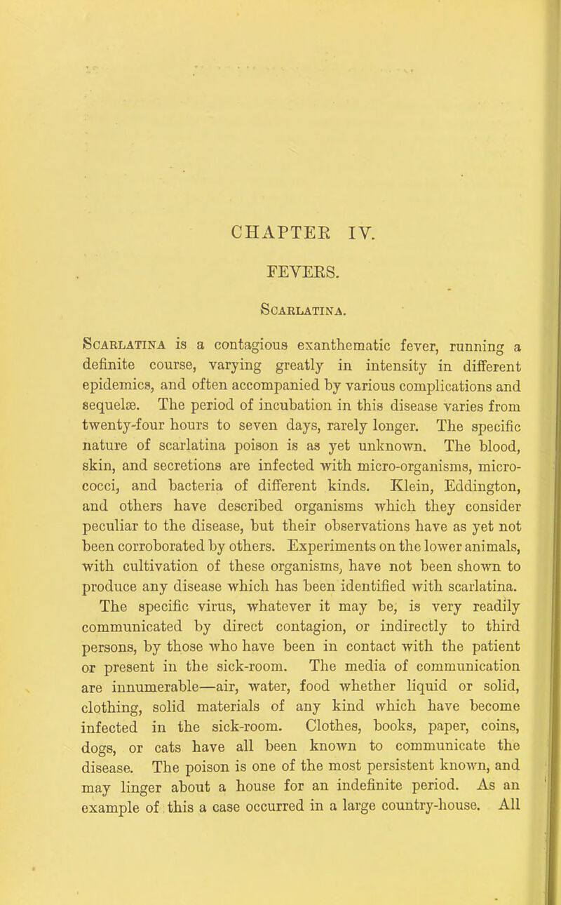 CHAPTEE lY. FEVERS. Scarlatina. Scarlatina is a contagious exanthematic fever, running a definite course, varying greatly in intensity in diiferent epidemics, and often accompanied by various complications and sequelse. The period of incubation in this disease varies from twenty-four hours to seven days, rarely longer. The specific nature of scarlatina poison is as yet unknown. The blood, skin, and secretions are infected with micro-organisms, micro- cocci, and bacteria of different kinds. Klein, Eddington, and others have described organisms which they consider peculiar to the disease, but their observations have as yet not been corroborated by others. Experiments on the lower animals, with cultivation of these organisms, have not been shown to produce any disease which has been identified with scarlatina. The specific virus, whatever it may be, is very readily communicated by direct contagion, or indirectly to third persons, by those who have been in contact with the patient or present in the sick-room. The media of communication are innumerable—air, water, food whether liquid or solid, clothing, solid materials of any kind which have become infected in the sick-room. Clothes, books, paper, coins, does, or cats have all been knoAvn to communicate the disease. The poison is one of the most persistent known, and may linger about a house for an indefinite period. As an example of, this a case occurred in a large country-house. All