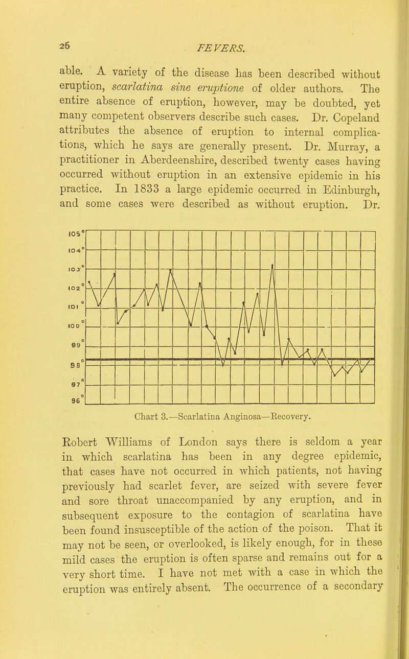 able. A variety of the disease has been described without eruption, scarlatina sine eruptione of older authors. The entire absence of eruption, however, may be doubted, yet many competent observers describe such cases. Dr. Copeland attributes the absence of eruption to internal complica- tions, which he says are generally present. Dr. Murray, a practitioner in Aberdeenshire, described twenty cases having occurred without eruption in an extensive epidemic in his practice. In 1833 a large epidemic occurred in Edinburgh, and some cases were described as without eruption. Dr. 105' 104° o 07 Chart 3.—Scarlatina Anginosa—Recovery. Kobert Williams of London says there is seldom a year in which scarlatina has been in any degree epidemic, that cases have not occurred in Avhich patients, not having previously had scarlet fever, are seized with severe fever and sore throat unaccompanied by any eruption, and in subsequent exposure to the contagion of scarlatina have been found insusceptible of the action of the poison. That it may not be seen, or overlooked, is likely enough, for in these mild cases the eruption is often sparse and remains out for a very short time. I have not met with a case in which the eruption was entirely absent. The occurrence of a secondary