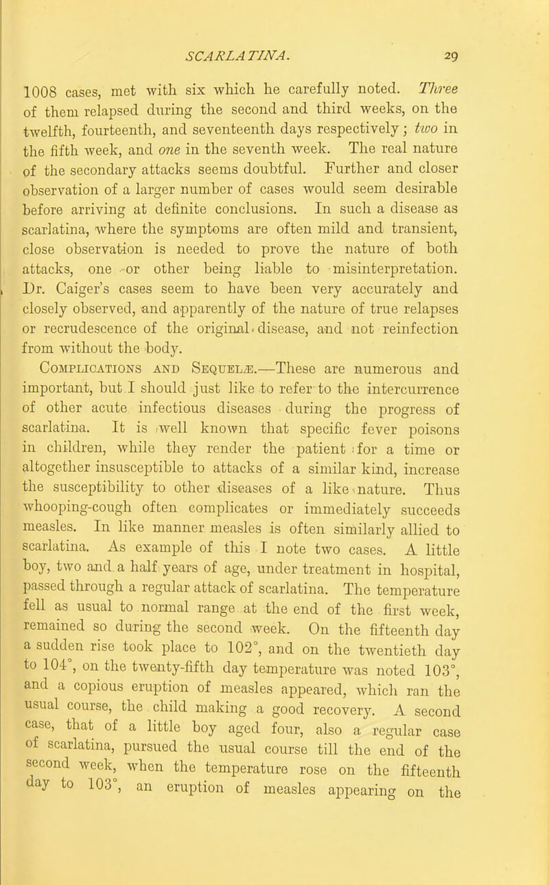 1008 cases, met with six which he carefully noted. Tliree of them relapsed during the second and third weeks, on the twelfth, fourteenth, and seventeenth days respectively; two in the fifth week, and one in the seventh week. The real nature of the secondary attacks seems doubtful. Further and closer observation of a larger number of cases would seem desirable before arriving at definite conclusions. In such a disease as scarlatina, where the symptoms are often mild and transient, close observation is needed to prove the nature of both attacks, one -or other being liable to misinterpretation. Dr. Caiger's cases seem to have been very accurately and closely observed, and apparently of the nature of true relapses or recrudescence of the origirtal ■ disease, and not reinfection from without the body. Complications and SEQUELiE.—These are numerous and important, but I should just like to refer-to the intercurrence of other acute infectious diseases during the progress of scarlatina. It is iwell known that specific fever poisons in children, while they render the patient :for a time or altogether insusceptible to attacks of a similar kind, increase the susceptibiHty to other diseases of a like nature. Thus whooping-cough often complicates or immediately succeeds measles. In like manner measles is often similarly allied to scarlatina. As example of this I note two cases. A little boy, two and. a half; years of age, under treatment in hospital, passed through a regular attack of scarlatina. The temperature fell as usual to normal range at the end of the first week, remained so during the second week. On the fifteenth day a sudden rise took place to 102°, and on the twentieth day to 104°, on the twenty-fifth day temperature was noted 103°, and a copious eruption of measles appeared, which ran the usual course, the child making a good recovery. A second case, that of a little boy aged four, also a regular case of scarlatina, pursued the usual course till the end of the second week, when the temperature rose on the fifteenth day to 103°, an eruption of measles appearing on the