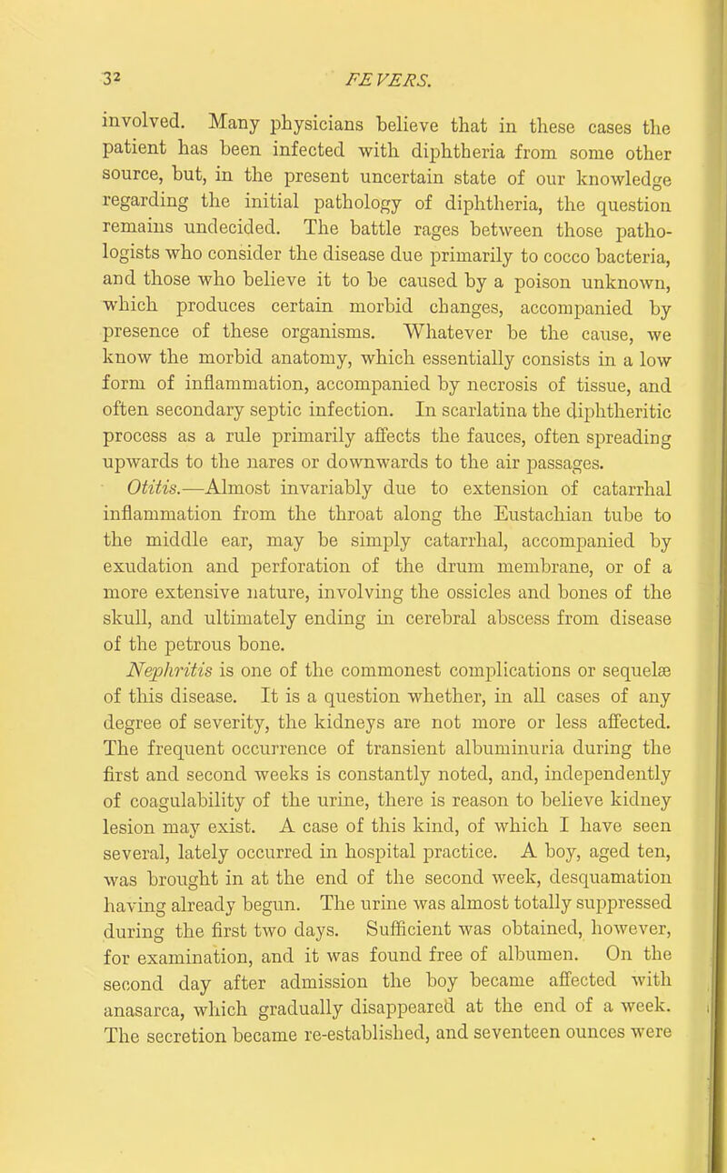 involved. Many physicians believe that in these cases the patient has been infected with diphtheria from some other source, but, in the present uncertain state of our knowledge regarding the initial pathology of diphtheria, the question remains undecided. The battle rages between those patho- logists who consider the disease due primarily to cocco bacteria, and those who believe it to be caused by a poison unknown, which produces certain morbid changes, accompanied by presence of these organisms. Whatever be the cause, we know the morbid anatomy, which essentially consists in a low form of inflammation, accompanied by necrosis of tissue, and often secondary septic infection. In scarlatina the diphtheritic process as a rule primarily affects the fauces, often spreading upwards to the nares or downwards to the air passages. Otitis.—Almost invariably due to extension of catarrhal inflammation from the throat along the Eustachian tube to the middle ear, may be simply catarrhal, accompanied by exudation and perforation of the drum membrane, or of a more extensive nature, involving the ossicles and bones of the skull, and ultimately ending in cerebral abscess from disease of the petrous bone. Nephritis is one of the commonest complications or sequelse of this disease. It is a question whether, in all cases of any degree of severity, the kidneys are not more or less afi'ected. The frequent occurrence of transient albuminuria during the first and second weeks is constantly noted, and, independently of coagulability of the urine, there is reason to believe kidney lesion may exist. A case of this kind, of which I have seen several, lately occurred in hospital practice. A boy, aged ten, was brought in at the end of the second week, desquamation having already begun. The urine was almost totally suppressed during the first two days. Sufficient was obtained, however, for examination, and it was found free of albumen. On the second day after admission the boy became affected with anasarca, which gradually disappeared at the end of a week. The secretion became re-established, and seventeen ounces were