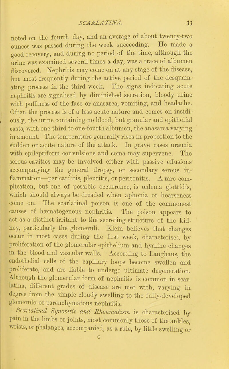 noted on the fourth day, and an average of about twenty-two ounces was passed during the week succeeding. He made a good recovery, and during no period of the time, although the urine was examined several times a day, was a trace of albumen discovered. Nephritis may come on at any stage of the disease, but most frequently during the active period of the desquam- ating process in the third week. The signs indicating acute nephritis are signalised by diminished secretion, bloody urine with puffiness of the face or anasarca, vomiting, and headache. Often the process is of a less acute nature and comes on insidi- ously, the urine containing no blood, but granular and epithelial casts, with one-third to one-fourth albumen, the anasarca varying in amount. The temperature generally rises in proportion to the sudden or acute nature of the attack. In grave cases uraemia with epileptiform convulsions and coma may supervene. The serous cavities may be involved either with passive efifusions accompanying the general dropsy, or secondary serous in- flammation—pericarditis, pleuritis, or peritonitis. A rare com- plication, but one of possible occurrence, is oedema glottidis, which should always be dreaded when aphonia or hoarseness come on. The scarlatinal poison is one of the commonest causes of hsematogenous nephritis. The poison appears to act as a distinct irritant to the secreting structure of the kid- ney, particularly the glomeruli. Klein believes that changes occur in most cases during the first week, characterised by proHferation of the glomerular epithelium and hyaline changes in the blood and vascular walls. According to Langhaus, the endothelial cells of the capillary loops become swollen and proliferate, and are liable to undergo ultimate degeneration. Although the glomerular form of nephritis is common in scar- latina, different grades of disease are met with, varying in degree from the simple cloudy swelling to the fully-developed gloraerulo or parenchymatous nephritis. Scarlatinal StjuovUis and Rheumatism is characterised by pam in the limbs or joints, most commonly those of the ankles, wrists, or phalanges, accompanied, as a rule, by little swellincr or