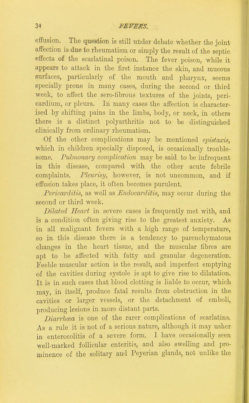 effusion. Tlie question is still under debate whether the joint affection is due to rheumatism or simply the result of the septic effects af the scarlatinal poison. The fever poison, while it appears to attack in the first instance the skin, and mucous surfaces, particularly of the mouth and pharynx, seems specially prone in many cases, during the second or third week, to affect the sero-fibrous textures of the joints, peri- cardium, or pleura. Iii many cases the affection is character- ised by shifting pains in the limbs, body, or neck, in others there is a distinct polyarthritis not to be distinguished clinically from ordinary rheumatism. Of the other complications may be mentioned epistaxis, which in children specially disposed, is occasionally trouble- some. Pulmonary complication may be said to be infrequent in this disease, compared with the other acute febrile complaints. Pleurisy, however, is not uncommon, and if effusion takes place, it often becomes purulent. Pericarditis, as well as Endocarditis, may occur during the second or third week. Dilated Heart in severe cases is frequently met with, and is a condition often giving rise to the greatest anxiety. As in all malignant fevers with a high range of temperature, so in this disease there is a tendency to parenchymatous changes in the heart tissue, and the muscular fibres are apt to be affected with fatty and granular degeneration. Feeble muscular action is the result, and imperfect emptying of the cavities during systole is apt to give rise to dilatation. It is in such, cases that blood clotting is liable to occur, which may, in itself, produce fatal results from obstruction in the cavities or larger vessels, or the detachment of emboli, producing lesions in more distant parts. Diarrhoea is one of the rarer complications of scarlatina. As a rule it is not of a serious nature, although it may usher in enterocolitis of a severe form. I have occasionally seen well-marked follicular enteritis, and also swelling and pro- minence of the solitary and Peyerian glands, not unlike the