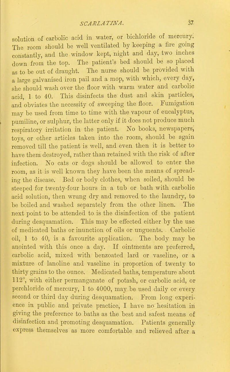 solution of carbolic acid in water, or bichloride of mercury: The room should be well ventilated by keeping a fire going constantly, and the window kept, night and day, two inches down from the top. The patient's bed shonld be so placed as to be out of draught. The nurse should be provided with a large galvanised iron pail and a mop, with which, every day, she should wash over the floor with warm water and carbolic acid, 1 to 40. This disinfects the dust and skin particles, and obviates the necessity of sweeping the floor. Fumigation may be used from time to time with the vapour of eucalyptus, pumiline, or sulphur, the latter only if it does not produce much respiratory irritation in the patient. No books, newspapers, toys, or other articles taken into the room, should be again removed till the patient is well, and even then it is better to have them destroyed, rather than retained with the risk of after infection. No cats or dogs should be allowed to enter the room, as it is well known they have been the means of spread- ing the disease. Bed or body clothes, when soiled, should be steeped for twenty-four hours in a tub or bath with carbolio acid solution, then wrung dry and removed to the laundry, to be boiled and washed separately from the other linen. The next point to be attended to is the disinfection of the patient during desquamation. This may be effected either by the use of medicated baths or inunction of oils or unguents. Carbolic oil, 1 to 40, is a favourite application. The body may be anointed with this once a day. If ointments are preferred, carbolic acid, mixed with benzoated lard or vaseline, or a mixture of lanoline and vaseline in proportion of twenty to thirty grains to the ounce. Medicated baths, temperature about 112°, with either permanganate of potash, or carbolic acid, or perchloride of mercury, 1 to 4000, may be used daily or every second or third day during desquamation. From long experi- ence in public and private practice, I have no hesitation in giving the preference to baths as the best and safest means of disinfection and promoting desquamation. Patients generally, express themselves as more comfortable and relieved after a