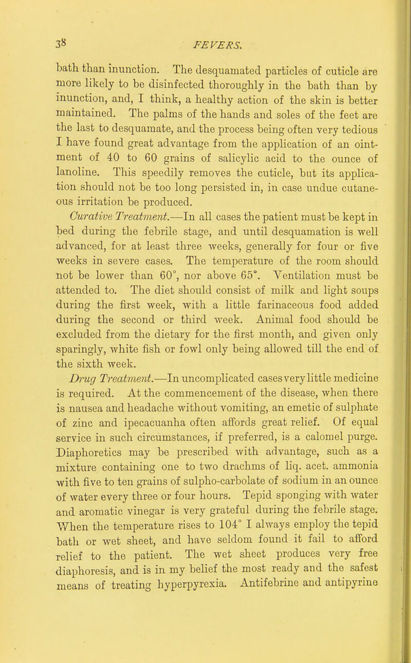 bath than inunction. The desquamated particles of cuticle are more likely to be disinfected thoroughly in the bath than by inunction, and, I think, a healthy action of the skin is better maintained. The palms of the hands and soles of the feet are the last to desquamate, and the process being often very tedious I have found great advantage from the application of an oint- ment of 40 to 60 grains of salicylic acid to the ounce of lanoline. This speedily removes the cuticle, but its applica- tion should not be too long persisted in, in case undue cutane- ous irritation be produced. Curative Treatment.-—In all cases the patient must be kept in bed during the febrile stage, and until desquamation is well advanced, for at least three weeks, generally for four or five weeks in severe cases. The temperature of the room should not be lower than 60°, nor above 65°. Ventilation must be attended to. The diet should consist of milk and light soups during the first week, with a little farinaceous food added during the second or third week. Animal food should be excluded from the dietary for the first month, and given only sparingly, white fish or fowl only being allowed till the end of the sixth week. Drug Treatment.—In uncomplicated cases very little medicine is required. At the commencement of the disease, when there is nausea and headache without vomiting, an emetic of sulphate of zinc and ipecacuanha often afiords great relief. Of equal service in such circumstances, if preferred, is a calomel purge. Diaphoretics may be prescribed with advantage, such as a mixture containing one to two drachms of liq. acet. ammonia with five to ten grains of sulpho-carbolate of sodium in an ounce of water every three or four hours. Tepid sponging with water and aromatic vinegar is very grateful during the febrile stage. When the temperature rises to 104° I always employ the tepid bath or wet sheet, and have seldom found it fail to afford relief to the patient. The wet sheet produces very free diaphoresis, and is in my belief the most ready and the safest means of treating hyperpyrexia. Antifebrine and antipyrino