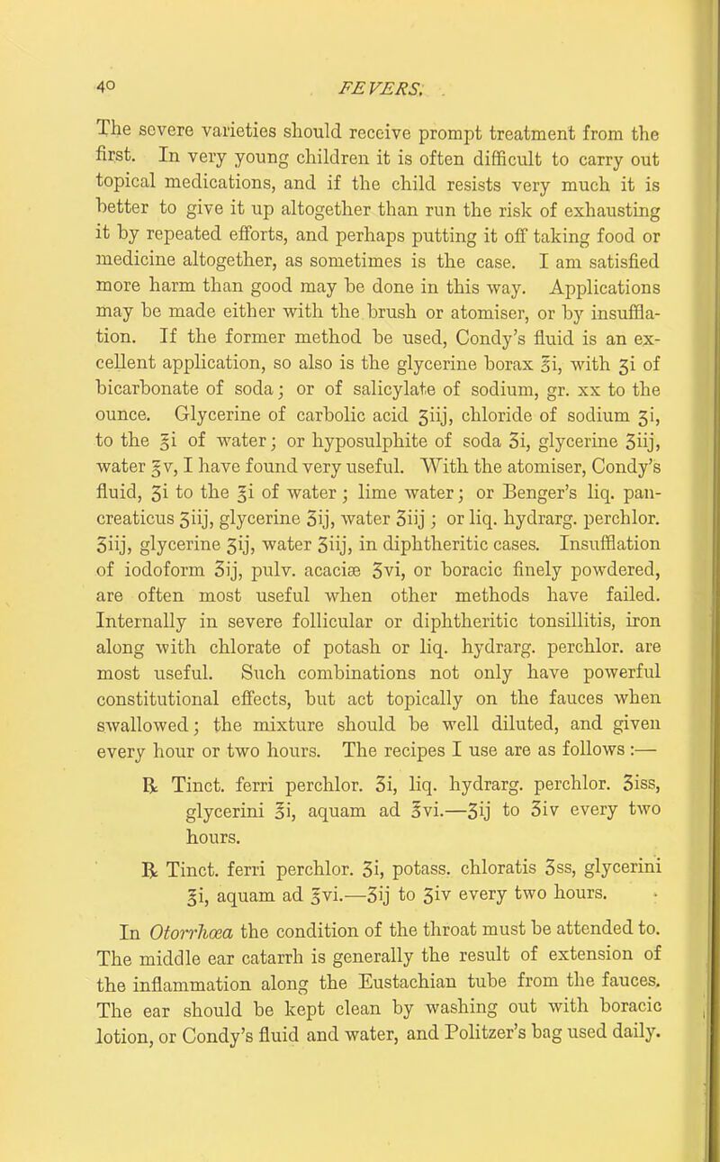 The severe varieties should receive prompt treatment from the first. In very young children it is often difficult to carry out topical medications, and if the child resists very much it is better to give it up altogether than run the risk of exhausting it by repeated efforts, and perhaps putting it off taking food or medicine altogether, as sometimes is the case. I am satisfied more harm than good may be done in this way. Applications may be made either with the brush or atomiser, or by insufiSa- tion. If the former method be used, Condy's fluid is an ex- cellent application, so also is the glycerine borax 2i, with 3i of bicarbonate of soda; or of salicylate of sodium, gr. xx to the ounce. Glycerine of carbolic acid 5iij, chloride of sodium 3!, to the §i of water; or hyposulphite of soda 3i, glycerine 3iijj water § v, I have found very useful. With the atomiser, Condy's fluid, 3i to the §i of water; lime water; or Benger's liq. pan- creaticus 3iij, glycerine 5ij, water 3iij ; or liq. hydrarg. perchlor. Siij, glycerine Sij, water 3iij, in diphtheritic cases. Insufflation of iodoform 3ij, pulv. acacise 3vi, or boracic finely powdered, are often most useful when other methods have failed. Internally in severe follicular or diphtheritic tonsillitis, iron along with chlorate of potash or liq. hydrarg. perchlor. are most useful. Such combinations not only have powerful constitutional cff'ects, but act topically on the fauces when swallowed; the mixture should be well diluted, and given every hour or two hours. The recipes I use are as follows :— R Tinct. ferri perchlor. 3i, liq. hydrarg. perchlor. 3iss, glycerini §i, aquam ad Svi.—3ij to 3iv every two hours. R Tinct. ferri perchlor. 3i, potass, chloratis 3ss, glycerini §i, aquam ad ^vi.—3ij to 3iv every two hours. In Otorrlicea the condition of the throat must be attended to. The middle ear catarrh is generally the result of extension of the inflammation along the Eustachian tube from the fauces. The ear should be kept clean by washing out with boracic lotion, or Condy's fluid and water, and PoHtzer's bag used daily.