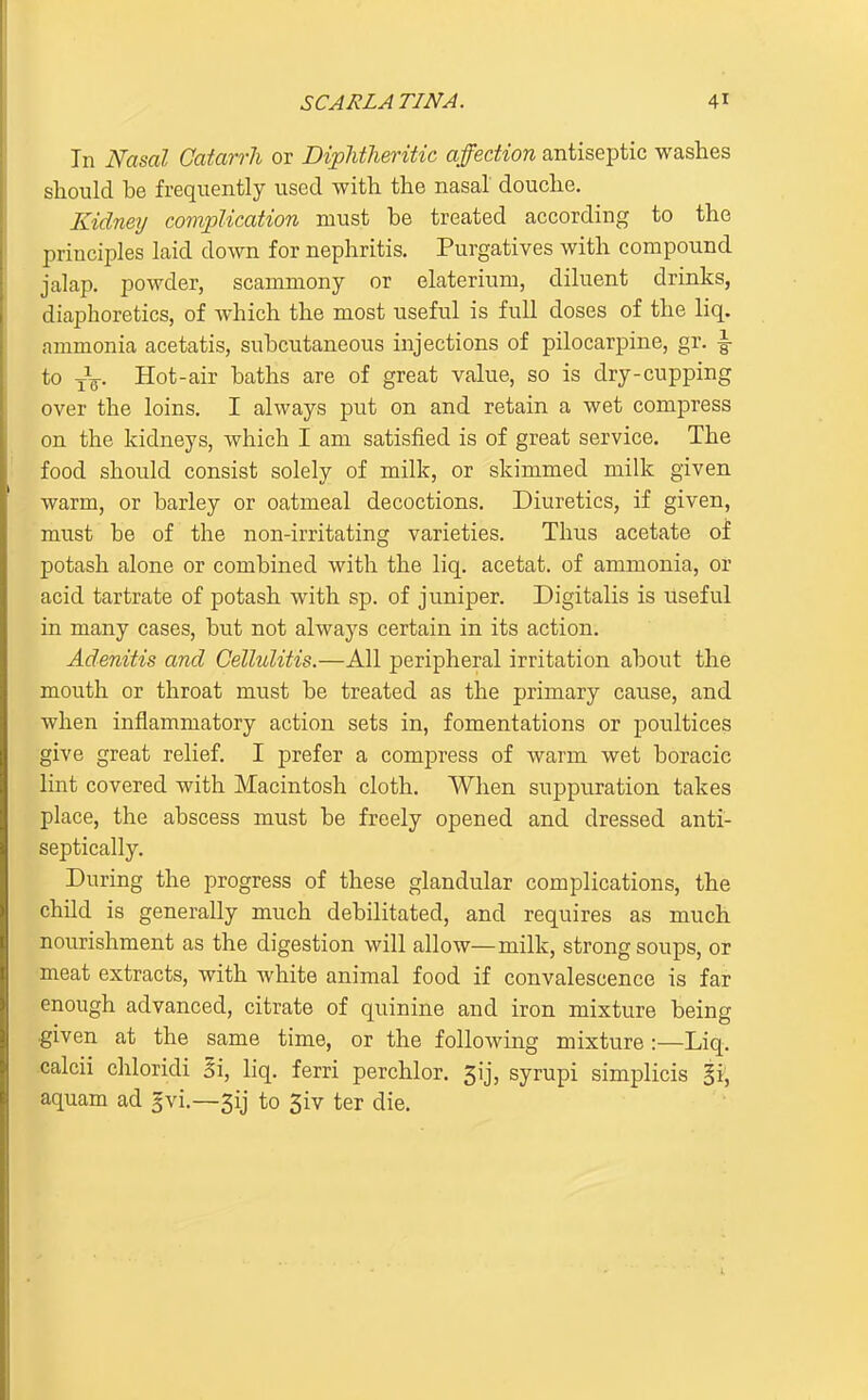 In Nasal Catarrh or DipMheritic affection antiseptic washes should be frequently used with the nasal douche. Kidney complication must he treated according to the principles laid down for nephritis. Purgatives with compound jalap, powder, scamniony or elaterium, diluent drinks, diaphoretics, of which the most useful is full doses of the liq. ammonia acetatis, subcutaneous injections of pilocarpine, gr. ^ to -jV Hot-air baths are of great value, so is dry-cupping over the loins, I always put on and retain a wet compress on the kidneys, which I am satisfied is of great service. The food should consist solely of milk, or skimmed milk given warm, or barley or oatmeal decoctions. Diuretics, if given, must be of the non-irritating varieties. Thus acetate of potash alone or combined with the liq, acetat. of ammonia, or acid tartrate of potash with sp, of juniper. Digitalis is useful in many cases, but not always certain in its action. Adenitis and Cellulitis.—All peripheral irritation about the mouth or throat must be treated as the primary cause, and when inflammatory action sets in, fomentations or poultices give great relief, I prefer a compress of warm wet boracic lint covered with Macintosh cloth. When suppuration takes place, the abscess must be freely opened and dressed anti- septically. During the progress of these glandular complications, the child is generally much debilitated, and requires as much nourishment as the digestion will allow—milk, strong soups, or meat extracts, with white animal food if convalescence is far enough advanced, citrate of quinine and iron mixture being given at the same time, or the following mixture :—Liq. calcii chloridi 5i, liq. ferri perchlor. 5ij, syrupi simplicis §i, aquam ad gvi.—5ij to 3iv ter die.