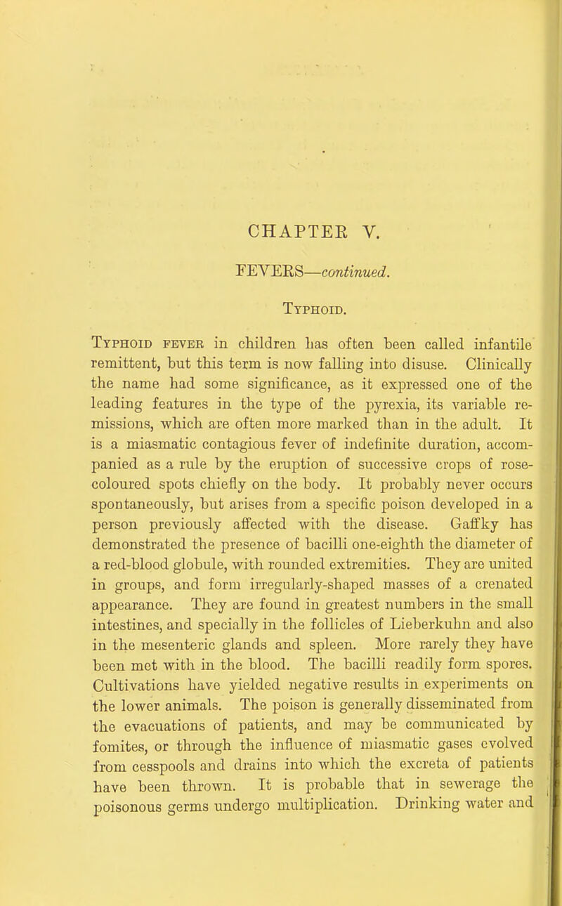 CHAPTER V. YEYmS—continued. Typhoid. Typhoid feveb in children has often been called infantile remittent, but this term is now falling into disuse. Clinically the name had some significance, as it expressed one of the leading features in the type of the pyrexia, its variable re- missions, which are often more marked than in the adult. It is a miasmatic contagious fever of indefinite duration, accom- panied as a rule by the eruption of successive crops of rose- coloured spots chiefly on the body. It probably never occurs spontaneously, but arises from a specific poison developed in a person previously affected with the disease. Gafifky has demonstrated the presence of bacilli one-eighth the diameter of a red-blood globule, with rounded extremities. They are united in groups, and form irregularly-shaped masses of a crenated appearance. They are found in greatest numbers in the small intestines, and specially in the follicles of Lieberkuhn and also in the mesenteric glands and spleen. More rarely they have been met with in the blood. The bacilli readily form spores. Cultivations have yielded negative results in experiments on the lower animals. The poison is generally disseminated from the evacuations of patients, and may be communicated by fomites, or through the influence of miasmatic gases evolved from cesspools and drains into which the excreta of patients have been thrown. It is probable that in sewerage the poisonous germs undergo multiplication. Drinking water and