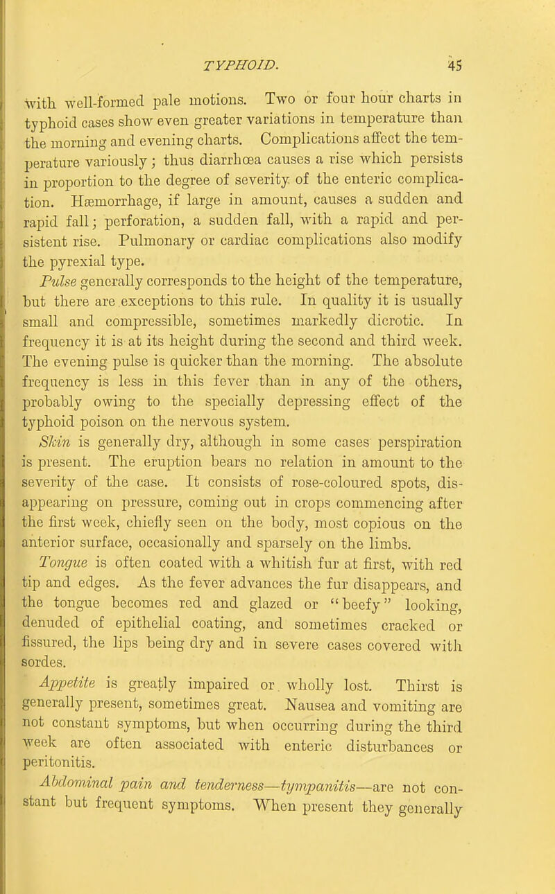 with well-formed pale motions. Two or four hour charts in typhoid cases show even greater variations in temperature than the morning and evening charts. Complications aifect the tem- perature variously; thus diarrhoea causes a rise which persists in proportion to the degree of severity of the enteric complica- tion. Hfemorrhage, if large in amount, causes a sudden and rapid fall; perforation, a sudden fall, with a rapid and per- sistent rise. Pulmonary or cardiac complications also modify the pyrexial type. Pulse generally corresponds to the height of the temperature, but there are .exceptions to this rule. In quality it is usually small and compressible, sometimes markedly dicrotic. In frequency it is at its height during the second and third week. The evening pulse is quicker than the morning. The absolute frequency is less in this fever than in any of the others, probably owing to the specially depressing effect of the typhoid poison on the nervous system. SIdn is generally dry, although in some cases perspiration is present. The eruption bears no relation in amount to the severity of the case. It consists of rose-coloured spots, dis- appearing on pressure, coming out in crops commencing after the first week, chiefly seen on the body, most copious on the anterior surface, occasionally and sparsely on the limbs. Tongue is often coated with a whitish fur at first, with red tip and edges. As the fever advances the fur disappears, and the tongue becomes red and glazed or beefy looking, denuded of epithelial coating, and sometimes cracked or fissured, the lips being dry and in severe cases covered with sordes. Appetite is greatly impaired or wholly lost. Thirst is generally present, sometimes great. Nausea and vomiting are not constant symptoms, but when occurring during the third Veek are often associated with enteric disturbances or peritonitis. Abdominal pain and tenderness—t?jmpanitis~aTe not con- stant but frequent symptoms. When present they generally