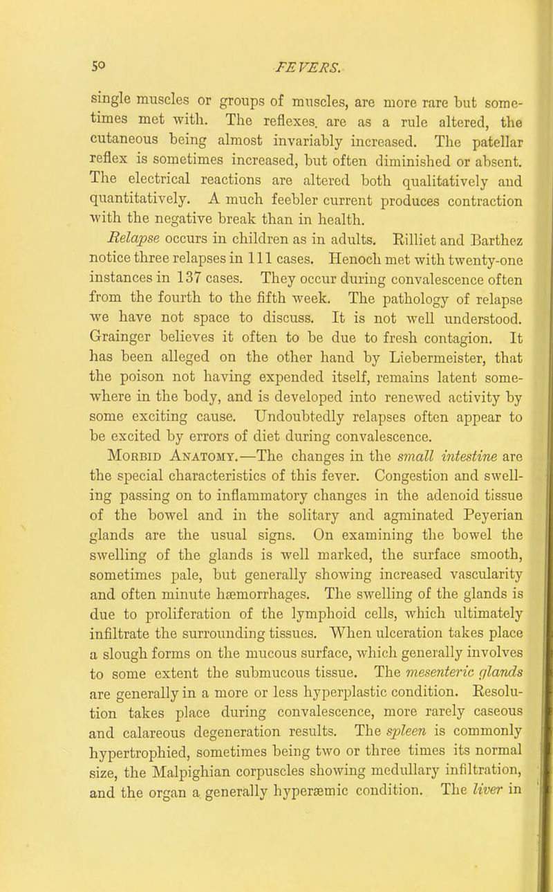 single muscles or groups of muscles, are more rare but some- times met with. The reflexes are as a rule altered, the cutaneous being almost invariably increased. The patellar reflex is sometimes increased, but often diminished or absent. The electrical reactions are altered both qualitatively and quantitatively. A much feebler current produces contraction with the negative break than in health. Relapse occurs in children as in adults. Eilliet and Barthez notice three relapses in 111 cases. Henoch met with twenty-one instances in 137 cases. They occur during convalescence often from the fourth to the fifth week. The pathology of relapse we have not space to discuss. It is not well understood. Grainger believes it often to be due to fresh contagion. It has been alleged on the other hand by Liebermeister, that the poison not having expended itself, remains latent some- where in the body, and is developed into renewed activity by some exciting cause. Undoubtedly relapses often appear to be excited by errors of diet during convalescence. Morbid Anatomy.—The changes in the small intestine are the special characteristics of this fever. Congestion and swell- ing passing on to inflammatory changes in the adenoid tissue of the bowel and in the solitary and agminated Peyerian glands are the usual signs. On examining the bowel the swelling of the glands is well marked, the surface smooth, sometimes pale, but generally showing increased vascularity and often minute haemorrhages. The swelling of the glands is due to proliferation of the lymphoid cells, which ultimately infiltrate the surrounding tissues. When ulceration takes place a slough forms on the mucous surface, which generally involves to some extent the submucous tissue. The mesenteric glands are generally in a more or less hyperplastic condition. Resolu- tion takes place during convalescence, more rarely caseous and calareous degeneration results. The spleen is commonly hypertrophied, sometimes being two or three times its normal size, the Malpighian corpuscles showing medullary infiltration, and the organ a generally hyperaemic condition. The liver in