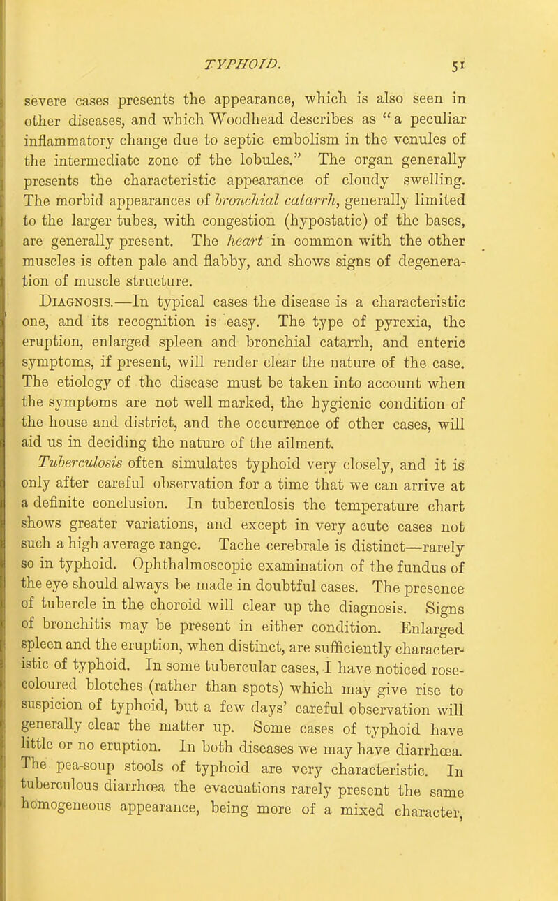 severe cases presents the appearance, wliicli is also seen in other diseases, and which Woodhead describes as  a peculiar inflammatory change due to septic embolism in the venules of the intermediate zone of the lobules. The organ generally presents the characteristic appearance of cloudy swelling. The morbid appearances of hroncliial catarrh, generally limited to the larger tubes, with congestion (hypostatic) of the bases, are generally present. The heart in common with the other muscles is often pale and flabby, and shows signs of degenera- tion of muscle structure. Diagnosis.—In typical cases the disease is a characteristic one, and its recognition is easy. The type of pyrexia, the eruption, enlarged spleen and bronchial catarrh, and enteric symptoms, if present, will render clear the nature of the case. The etiology of the disease must be taken into account when the symptoms are not well marked, the hygienic condition of the house and district, and the occurrence of other cases, will aid us in deciding the nature of the ailment. Tuberculosis often simulates typhoid very closely, and it is only after careful observation for a time that we can arrive at a definite conclusion. In tuberculosis the temperature chart shows greater variations, and except in very acute cases not such a high average range. Tache cerebrale is distinct—rarely so in typhoid. Ophthalmoscopic examination of the fundus of the eye should always be made in doubtful cases. The presence of tubercle in the choroid wiU clear up the diagnosis. Signs of bronchitis may be present in either condition. Enlarged spleen and the eruption, when distinct, are sufficiently character- istic of typhoid. In some tubercular cases, I have noticed rose- coloured blotches (rather than spots) which may give rise to suspicion of typhoid, but a few days' careful observation will generally clear the matter up. Some cases of typhoid have little or no eruption. In both diseases we may have diarrhoea. The pea-soup stools of typhoid are very characteristic. In tuberculous diarrhoea the evacuations rarely present the same homogeneous appearance, being more of a mixed character,