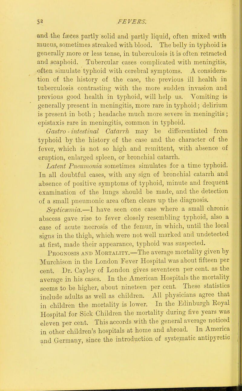 and the faeces partly solid and partly liquid, often mixed with mucus, sometimes streaked with blood. The belly in typhoid is generally more or less tense, in tuberculosis it is often retracted and scaphoid. Tubercular cases complicated with meningitis, often simulate typhoid with cerebral symptoms. A considera- tion of the history of the case, the previous ill health in tuberculosis contrasting with the more sudden invasion and previous good health in typhoid, will help us. Vomiting is generally present in meningitis, more rare in typhoid; delirium is present in both ; headache much more severe in meningitis; epistaxis rare in meningitis, common in typhoid, Gastro - intestinal Catarrh may be differentiated from typhoid by the history of the case and the character of the fever, which is not so high and remittent, with absence of eruption, enlarged spleen, or bronchial catarrh. Latent Pneumonia sometimes simulates for a time typhoid. In all doubtful cases, with any sign of bronchial catarrh and absence of positive symptoms of typhoid, minute and frequent isxamination of the lungs should be made, and the detection of a small pneumonic area often clears up the diagnosis. Septiceemia.—1 have seen one case where a small chronic abscess gave rise to fever closely resembling typhoid, also a case of acute necrosis of the femur, in which, until the local signs in the thigh, which were not well marked and undetected at first, made their appearance, typhoid was suspected. Prognosis and Mobtality.—The average mortality given by Murchison in the London Fever Hospital was about fifteen per cent. Dr. Cayley of London gives seventeen per cent, as the average in his cases. In the American Hospitals the mortality seems to be higher, about nineteen per cent. These statistics include adults as well as children. All physicians agree that in children the mortality is lower. In the Edinburgh Eoyal Hospital for Sick Children the mortality during five years was eleven per cent. This accords with the general average noticed in other children's hospitals at home and abroad. In America and Germany, since the introduction of systematic antipyretic