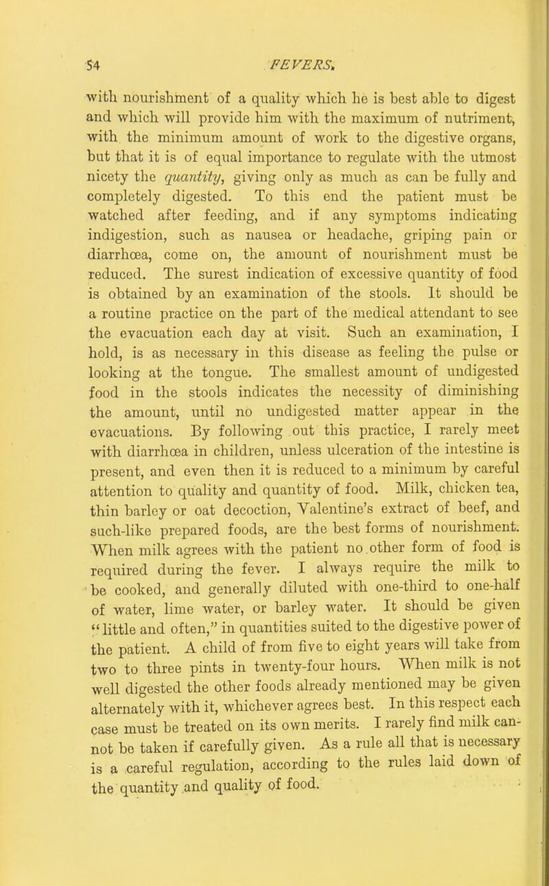 witli nourishment of a quality which he is best able to digest and which will provide him with the maximum of nutriment, with the minimum amount of work to the digestive organs, but that it is of equal importance to regulate with the utmost nicety the quantity, giving only as much as can be fully and completely digested. To this end the patient must be watched after feeding, and if any symptoms indicating indigestion, such as nausea or headache, griping pain or diarrhoea, come on, the amount of nourishment must be reduced. The surest indication of excessive quantity of food is obtained by an examination of the stools. It should be a routine practice on the part of the medical attendant to see the evacuation each day at visit. Such an examination, I hold, is as necessary in this disease as feeling the pulse or looking at the tongue. The smallest amount of undigested food in the stools indicates the necessity of diminishing the amount, until no undigested matter appear in the evacuations. By following out this practice, I rarely meet with diarrhoea in children, unless ulceration of the intestine is present, and even then it is reduced to a minimum by careful attention to quality and quantity of food. Milk, chicken tea, thin barley or oat decoction, Valentine's extract of beef, and such-like prepared foods, are the best forms of nourishment. When milk agrees with the patient no. other form of food is required during the fever. I ahvays require the milk to be cooked, and generally diluted with one-third to one-half of water, lime water, or barley water. It should be given *' little and often, in quantities suited to the digestive power of the patient. A child of from five to eight years will take from two to three pints in twenty-four hours, ■\^^len milk is not well digested the other foods already mentioned may be given alternately with it, whichever agrees best. In this respect each case must be treated on its own merits. I rarely find milk can- not be taken if carefully given. As a rule aU that is necessary is a careful regulation, according to the rules laid down of the quantity and quality of food.