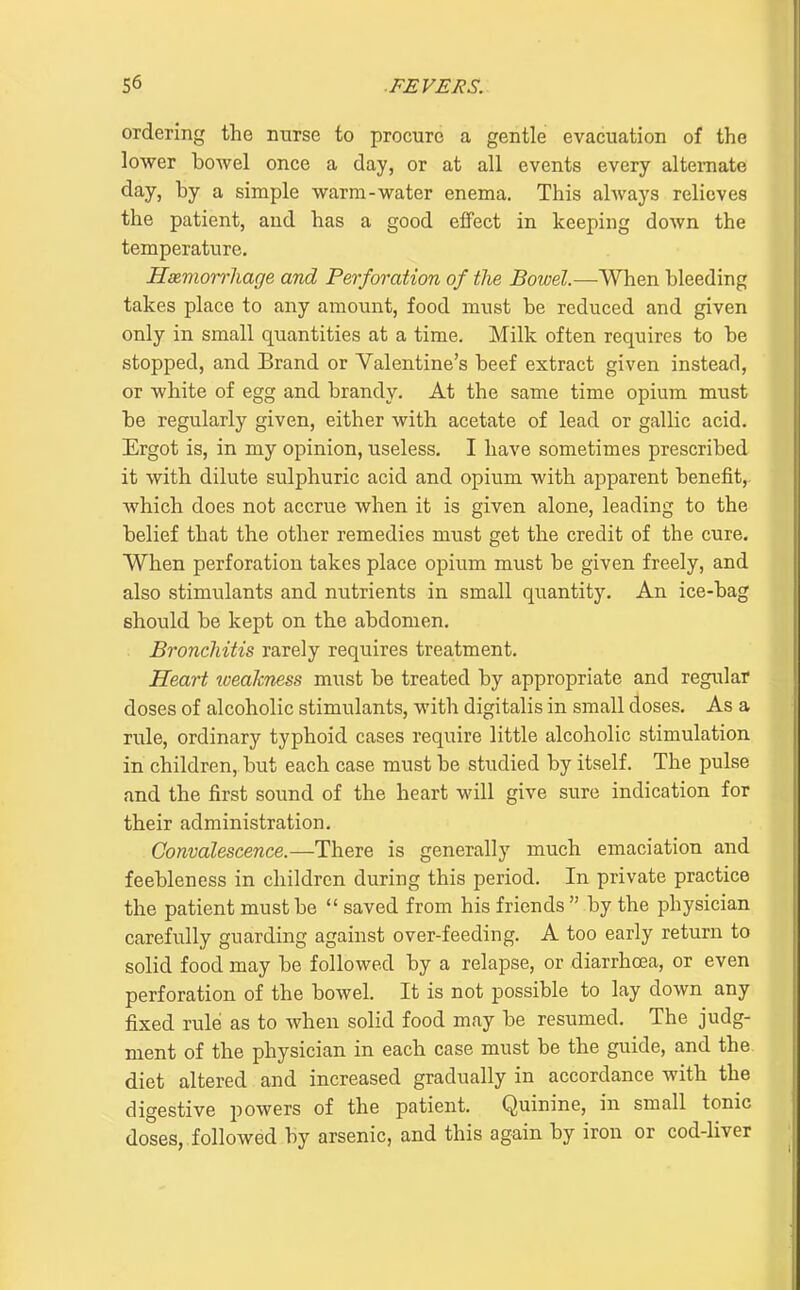 ordering the nurse to procure a gentle evacuation of the lower bowel once a day, or at all events every alternate day, by a simple warm-water enema. This ahvays relieves the patient, and has a good eflPect in keeping down the temperature. Haimon^liage and Perforation of the Bowel.—When bleeding takes place to any amount, food must be reduced and given only in small quantities at a time. Milk often requires to be stopped, and Brand or Valentine's beef extract given instead, or white of egg and brandy. At the same time opium must be regularly given, either with acetate of lead or gallic acid. Ergot is, in my opinion, useless. I have sometimes prescribed it with dilute sulphuric acid and opium with apparent benefit, which does not accrue when it is given alone, leading to the belief that the other remedies must get the credit of the cure. When perforation takes place opium must be given freely, and also stimulants and nutrients in small quantity. An ice-bag should be kept on the abdomen. Bronchitis rarely requires treatment. Heart weaJcness must be treated by appropriate and regi;lar doses of alcoholic stimulants, with digitalis in small doses. As a rule, ordinary typhoid cases require little alcoholic stimulation in children, but each case must be studied by itself. The pulse and the first sound of the heart will give sure indication for their administration. Convalescence.—There is generally much emaciation and feebleness in children during this period. In private practice the patient must be  saved from his friends  by the physician carefully guarding against over-feeding. A too early return to solid food may be followed by a relapse, or diarrhoea, or even perforation of the bowel. It is not possible to lay down any fixed rule as to when solid food may be resumed. The judg- ment of the physician in each case must be the guide, and the diet altered and increased gradually in accordance with the digestive powers of the patient. Quinine, in small tonic doses,, followed by arsenic, and this again by iron or cod-liver