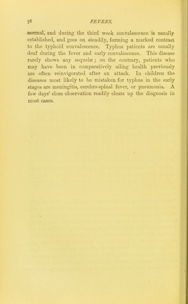 normal, and during the tliird week convalescence is usually established, and goes on steadily, forming a marked contrast to the typhoid convalescence. Typhus patients are usually deaf during the fever and early convalescence. This disease rarely shows any sequelse; on the contrary, patients who may have been in comparatively ailing health previously are often reinvigorated after an attack. In children the diseases most likely to be mistaken for typhus in the early stages are meningitis, cerebro-spinal fever, or pneumonia. A few days' close observation readily clears up the diagnosis in most cases.