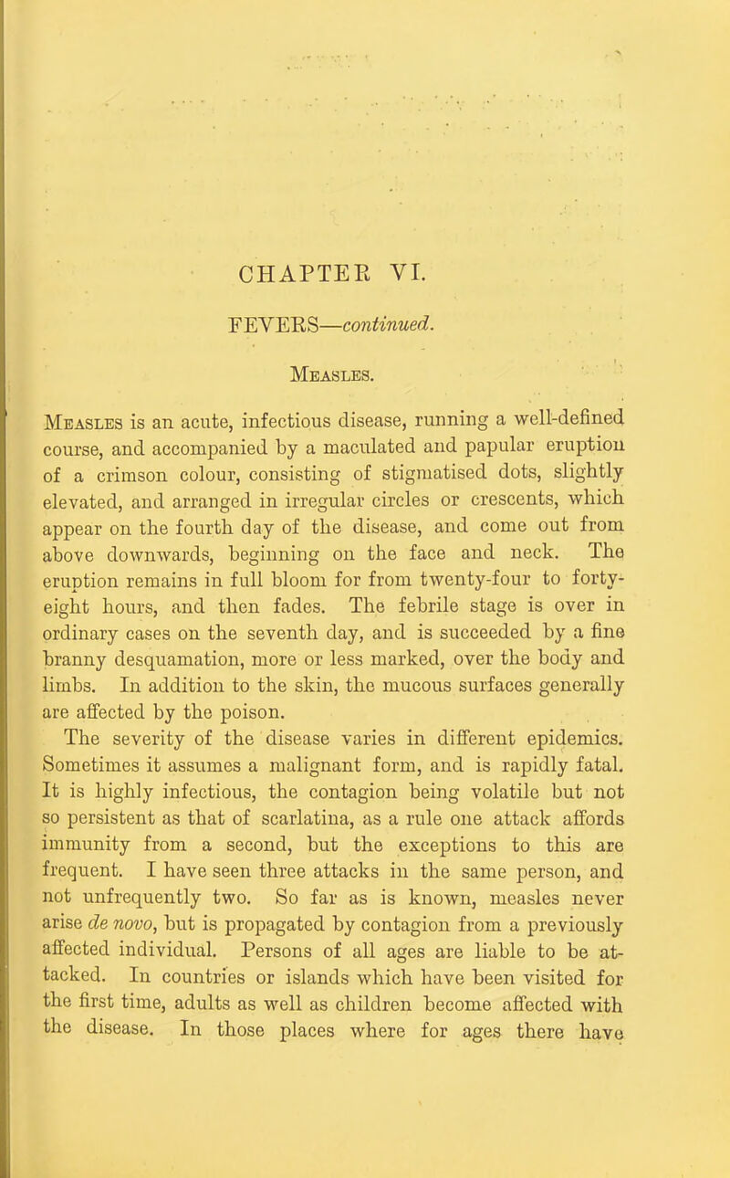 CHAPTEE VI. FEVERS—continued. Measles. Measles is an acute, infectious disease, running a well-defined course, and accompanied by a maculated and papular eruption of a crimson colour, consisting of stigmatised dots, slightly elevated, and arranged in irregular circles or crescents, which appear on the fourth day of the disease, and come out from above downwards, beginning on the face and neck. The eruption remains in full bloom for from twenty-four to forty- eight hours, and then fades. The febrile stage is over in ordinary cases on the seventh day, and is succeeded by a fine branny desquamation, more or less marked, over the body and limbs. In addition to the skin, the mucous surfaces generally are affected by the poison. The severity of the disease varies in different epidemics. Sometimes it assumes a malignant form, and is rapidly fatal. It is highly infectious, the contagion being volatile but not so persistent as that of scarlatina, as a rule one attack affords immunity from a second, but the exceptions to this are frequent. I have seen three attacks in the same person, and not unfrequently two. So far as is known, measles never arise de novo, but is propagated by contagion from a previously affected individual. Persons of all ages are liable to be at- tacked. In countries or islands which have been visited for the first time, adults as well as children become affected with the disease. In those places where for ages there have