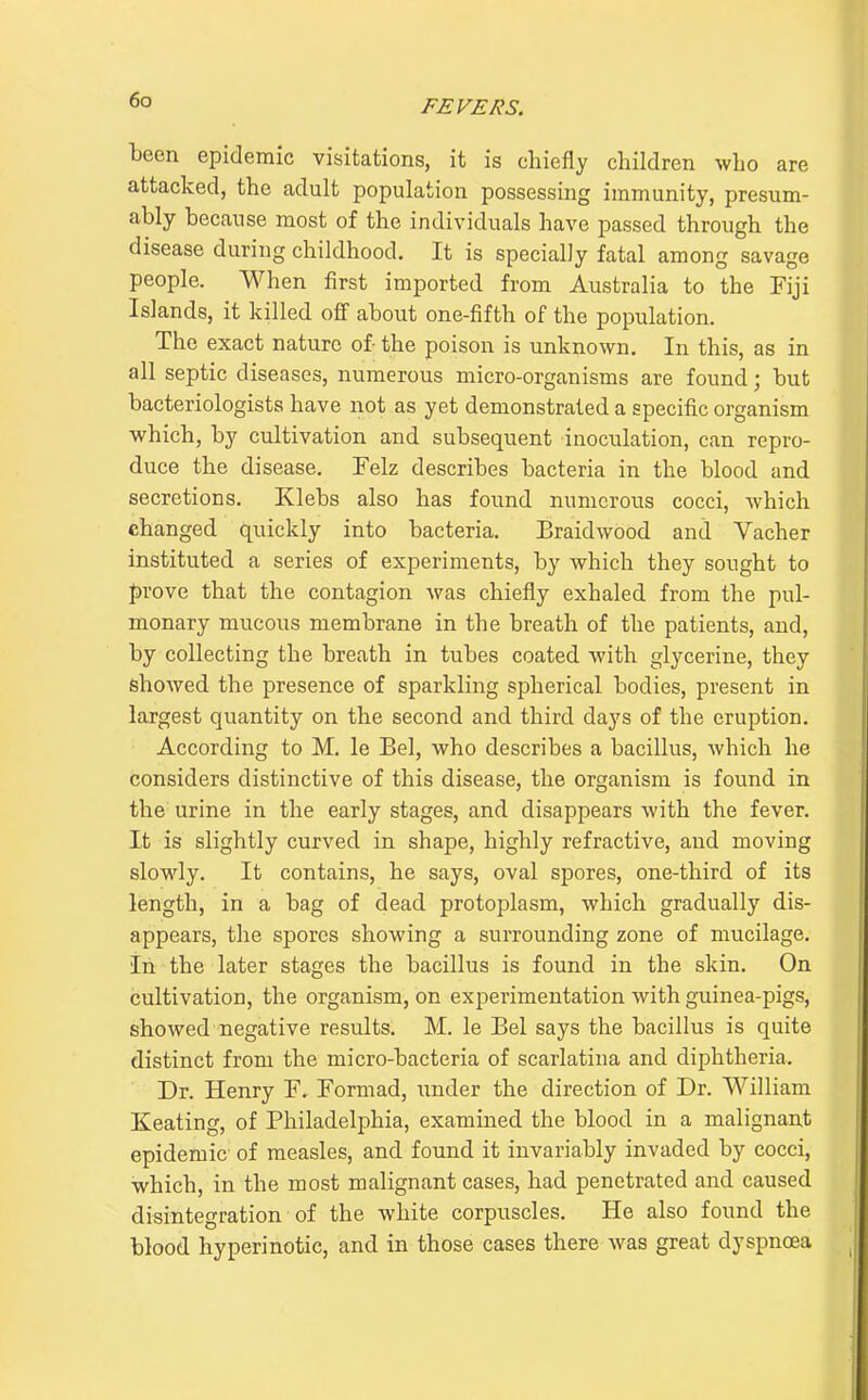 been epidemic visitations, it is chiefly children who are attacked, the adult population possessing immunity, presum- ably because most of the individuals have passed through the disease during childhood. It is specially fatal among savage people. When first imported from Australia to the Fiji Islands, it killed off about one-fifth of the population. The exact nature of- the poison is unknown. In this, as in all septic diseases, numerous micro-organisms are found; but bacteriologists have not as yet demonstrated a specific organism which, by cultivation and subsequent inoculation, can repro- duce the disease. Felz describes bacteria in the blood and secretions. Klebs also has found numerous cocci, which changed quickly into bacteria. Braidwood and Vacher instituted a series of experiments, by which they sought to prove that the contagion was chiefly exhaled from the pul- monary mucous membrane in the breath of the patients, and, by collecting the breath in tubes coated with glycerine, they showed the presence of sparkling spherical bodies, present in largest quantity on the second and third days of the eruption. According to M. le Bel, who describes a bacillus, which he considers distinctive of this disease, the organism is found in the urine in the early stages, and disappears with the fever. It is slightly curved in shape, highly refractive, and moving slowly. It contains, he says, oval spores, one-third of its length, in a bag of dead protoplasm, which gradually dis- appears, the spores showing a surrounding zone of mucilage. In the later stages the bacillus is found in the skin. On cultivation, the organism, on experimentation with guinea-pigs, showed negative results. M. le Bel says the bacillus is quite distinct from the micro-bacteria of scarlatina and diphtheria. Dr. Henry F, Formad, imder the direction of Dr. William Keating, of Philadelphia, examined the blood in a malignant epidemic of measles, and found it invariably invaded by cocci, which, in the most malignant cases, had penetrated and caused disintegration of the white corpuscles. He also found the blood hyperinotic, and in those cases there was great dyspnoea