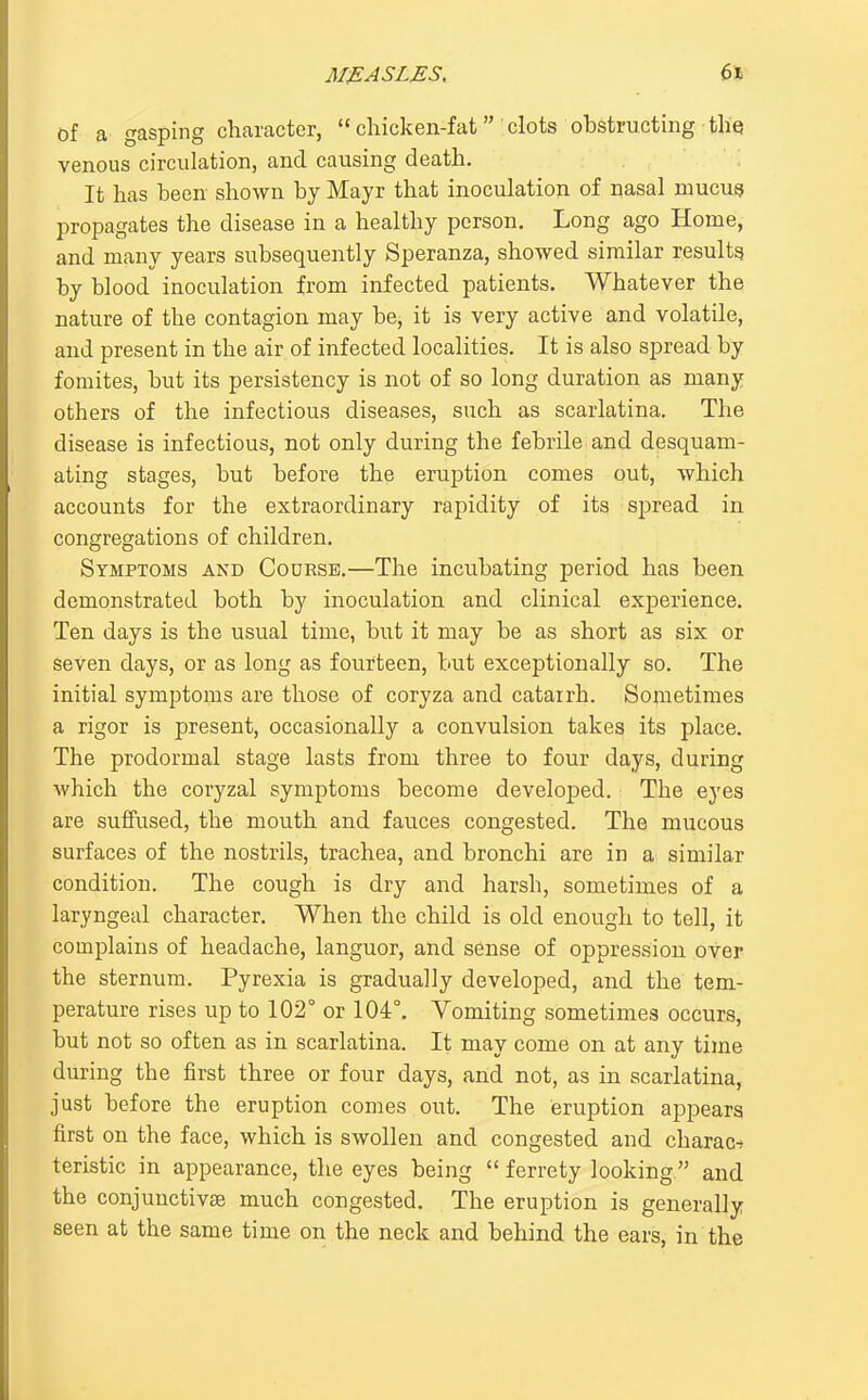 Of a gasping character,  chicken-fatclots obstructing tliq venous circulation, and causing death. It has been shown by Mayr that inoculation of nasal niucu^t propagates the disease in a healthy person. Long ago Home, and many years subsequently Speranza, showed similar results by blood inoculation from infected patients. Whatever the nature of the contagion may be, it is very active and volatile, and present in the air of infected localities. It is also spread by fomites, but its persistency is not of so long duration as many others of the infectious diseases, such as scarlatina. The disease is infectious, not only during the febrile and desquam- ating stages, but before the eruption comes out, which accounts for the extraordinary rapidity of its spread in congregations of children. Symptoms and Course.—The incubating period has been demonstrated both by inoculation and clinical experience. Ten days is the usual time, but it may be as short as six or seven days, or as long as fourteen, but exceptionally so. The initial symptoms are those of coryza and catarrh. Sometimes a rigor is present, occasionallj'' a convulsion takes its place. The prodormal stage lasts from three to four days, during which the coryzal symptoms become developed. The eyes are suffused, the mouth and fauces congested. The mucous surfaces of the nostrils, trachea, and bronchi are in ai similar condition. The cough is dry and harsh, sometimes of a laryngeal character. When the child is old enough to tell, it complains of headache, languor, and sense of oppression over the sternum. Pyrexia is gradually developed, and the tem- perature rises up to 102° or 104°, Vomiting sometimes occurs, but not so often as in scarlatina. It may come on at any time during the first three or four days, and not, as in scarlatina, just before the eruption comes out. The eruption appears first on the face, which is swollen and congested and charac■^ teristic in appearance, the eyes being  ferrety looking and the conjunctivce much congested. The eruption is generally seen at the same time on the neck and behind the ears, in the