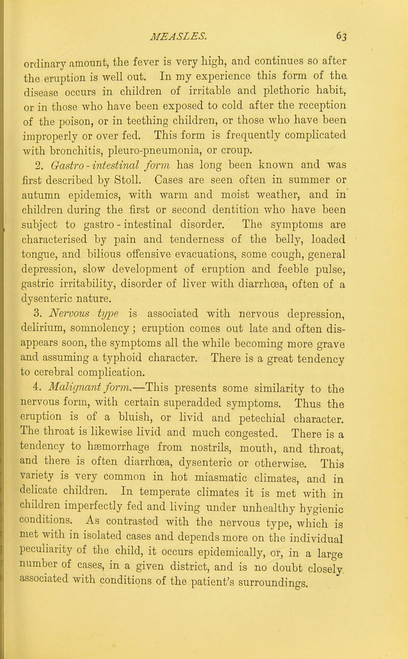 ordinary amount, the fever is very high, and continues so after the eruption is well out. In my experience this form of tha disease occurs in children of irritable and plethoric habit, or in those who have been exposed to cold after the reception of the poison, or in teething children, or those who have been improperly or over fed. This form is frequently complicated with bronchitis, pleuro-pneumonia, or croup. 2. Gastro - intestinal form has long been known and was first described by Stoll. Cases are seen often in summer or autumn epidemics, with warm and moist weather, and in children during the first or second dentition who have been subject to gastro - intestinal disorder. The symptoms are characterised by pain and tenderness of the belly, loaded tongue, and bilious offensive evacuations, some cough, general depression, slow development of eruption and feeble pulse, gastric irritability, disorder of liver with diarrhoea, often of a dysenteric nature. 3. Nervous type is associated with nervous depression, delirium, somnolency; eruption comes out late and often dis- appears soon, the symptoms all the while becoming more grave and assuming a typhoid character. There is a great tendency to cerebral complication. 4. Malignant form.—This presents some similarity to the nervous form, with certain superadded symptoms. Thus the eruption is of a bluish, or livid and petechial character. The throat is likewise livid and much congested. There is a tendency to haemorrhage from nostrils, mouth, and throat, and there is often diarrhoea, dysenteric or otherwise. This variety is very common in hot miasmatic climates, and in delicate children. In temperate climates it is met with in children imperfectly fed and living under unhealthy hygienic conditions. As contrasted with the nervous type, which is met with in isolated cases and depends more on the individual peculiarity of the child, it occurs epidemically, or, in a large number of cases, in a given district, and is no doubt closely, associated with conditions of the patient's surroundings.