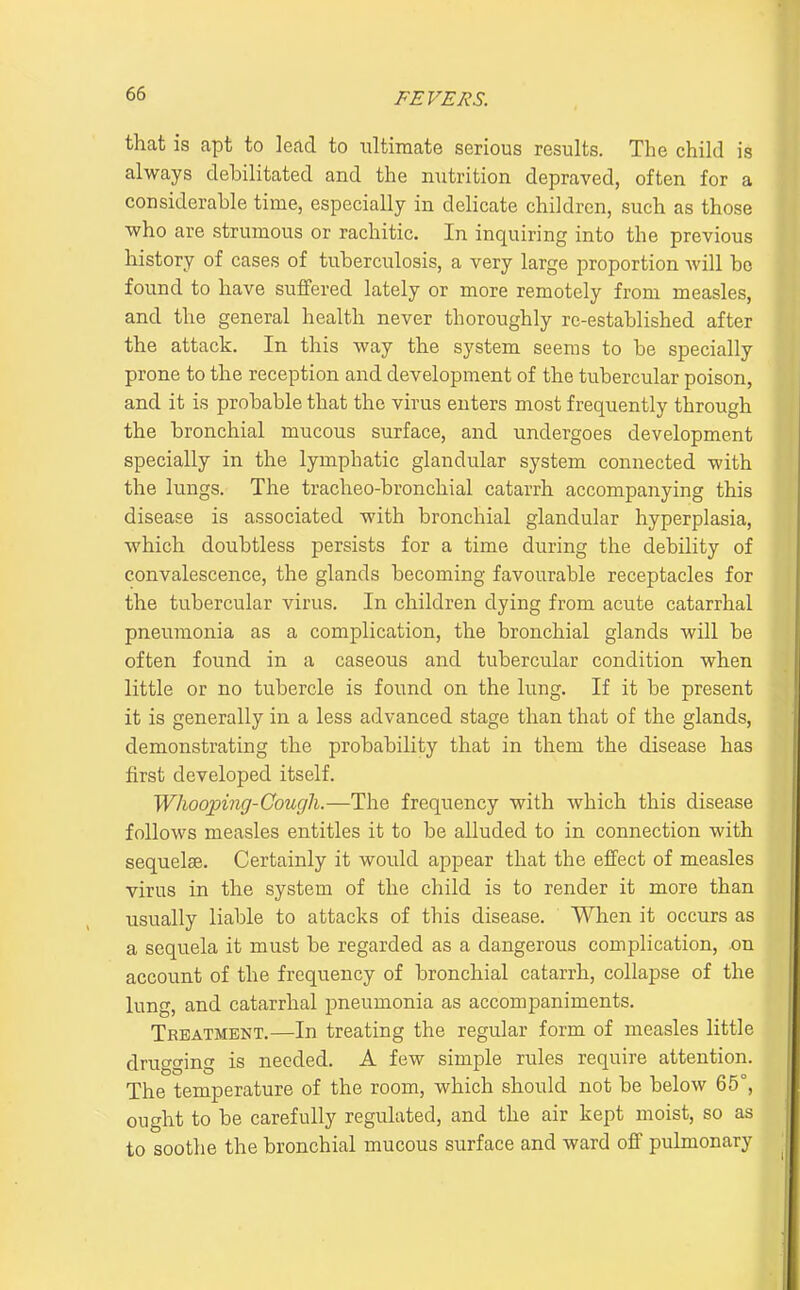 that is apt to lead to ultimate serious results. The child is always debilitated and the nutrition depraved, often for a considerable time, especially in delicate children, such as those who are strumous or rachitic. In inquiring into the previous history of cases of tuberculosis, a very large proportion Avill bo found to have suffered lately or more remotely from measles, and the general health never thoroughly re-established after the attack. In this way the system seems to be specially prone to the reception and development of the tubercular poison, and it is probable that the virus enters most frequently through the bronchial mucous surface, and undergoes development specially in the lymphatic glandular system connected with the lungs. The tracheo-bronchial catarrh accompanying this disease is associated with bronchial glandular hyperplasia, which doubtless persists for a time during the debility of convalescence, the glands becoming favourable receptacles for the tubercular virus. In children dying from acute catarrhal pneumonia as a complication, the bronchial glands will be often found in a caseous and tubercular condition when little or no tubercle is found on the king. If it be present it is generally in a less advanced stage than that of the glands, demonstrating the probability that in them the disease has first developed itself. Whooping-Cough.—The frequency with which this disease follows measles entitles it to be alluded to in connection with sequelae. Certainly it would appear that the effect of measles virus in the system of the child is to render it more than usually liable to attacks of this disease. When it occurs as a sequela it must be regarded as a dangerous complication, on account of the frequency of bronchial catarrh, collapse of the lung, and catarrhal pneumonia as accompaniments. Treatment.—In treating the regular form of measles little drugging is needed. A few simple rules require attention. The temperature of the room, which should not be below 65°, ought to be carefully regulated, and the air kept moist, so as to soothe the bronchial mucous surface and ward off pulmonary