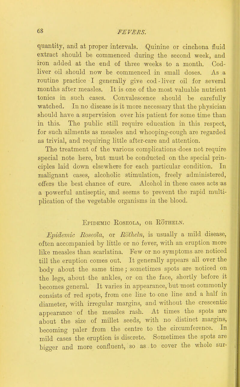 quantity, and at proper intervals. Quinine or cinchona fluid extract should be commenced during the second week, and iron added at the end of three weeks to a month. Cod- liver oil should now be commenced in small doses. As a routine practice I generally give cod-liver oil for several months after measles. It is one of the most valuable nutrient tonics in such cases. Convalescence should be carefully watched. In no disease is it more necessary that the physician should have a supervision over his patient for some time than in this. The public still require education in this respect, for such ailments as measles and whooping-cough are regarded as trivial, and requiring little after-care and attention. The treatment of the various complications does not require special note here, but must be conducted on the special prin- ciples laid doAvn elsewhere for each particular condition. In malignant cases, alcoholic stimulation, freely administered, offers the best chance of cure. Alcohol in these cases acts as a powerful antiseptic, and seems to prevent the rapid multi- plication of the vegetable organisms in the blood. Epidemic Eoseola, or Rotheln. Epidemic Roseola, or Rotheln, is usually a mild disease, often accompanied by little or no fever, with an eruption more like measles than scarlatina. Few or no symptoms are noticed till the eruption comes out. It generally appears all over the body about the same time; sometimes spots are noticed on the legs, about the ankles, or on the face, shortly before it becomes general. It varies in appearance, but most commonly consists of red spots, from one line to one line and a half in diameter, with irregular margins, and without the crescentic appearance of the measles rash. At times the spots are about the size of millet seeds, with no distinct margins, becoming paler from the centre to the circumference. In mild cases the eruption is discrete. Sometimes the spots are big<^er and more confluent, so as to cover the whole sur-