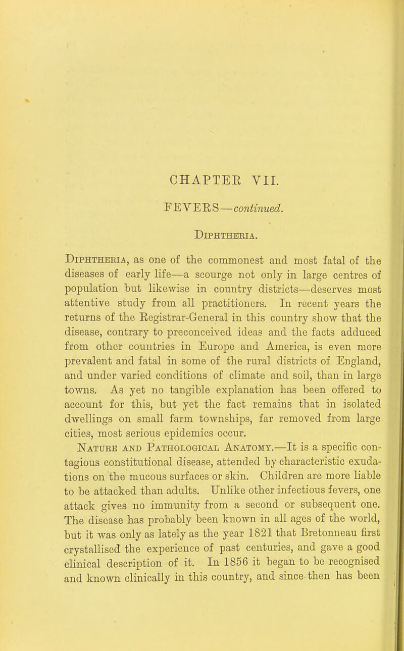 CHAPTER VII. FEVEES—continued. DiPHTHEEIA. Diphtheria, as one of the commonest and most fatal of the diseases of early life—a scourge not only in large centres of population but likewise in country districts—deserves most attentive study from all practitioners. In recent years the returns of the Registrar-General in this country show that the disease, contrary to preconceived ideas and the facts adduced from other countries in Europe and America, is even more prevalent and fatal in some of the rural districts of England, and under varied conditions of climate and soil, than in large towns. As yet no tangible explanation has been offered to account for this, but yet the fact remains that in isolated dwellings on small farm townships, far removed from large cities, most serious epidemics occur. ISTature and Pathological Anatomy.—It is a speciiic con- tagious constitutional disease, attended by characteristic exuda- tions on the mucous surfaces or skin. Children are more liable to be attacked than adults. Unlike other infectious fevers, one attack gives no immunity from a second or subsequent one. The disease has probably been known in all ages of the world, but it was only as lately as the year 1821 that Bretonneau first crystallised the experience of past centuries, and gave a good clinical description of it. In 1856 it began to be recognised and known clinically in this country, and since then has been